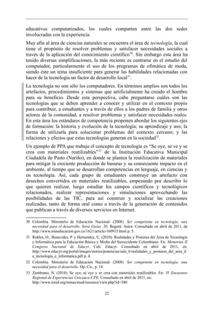 educativos computarizados, los cuales comparten entre las dos sedes
involucradas con la experiencia.
Muy afín al área de ciencias naturales se encuentra el área de tecnología, la cual
tiene el propósito de resolver problemas y satisfacer necesidades sociales a
través de la aplicación del conocimiento científico 30. Sin embargo esta área ha
tenido diversas simplificaciones, la más reciente es centrarse en el estudio del
computador, particularmente el uso de los programas de ofimática de moda,
siendo éste un tema insuficiente para generar las habilidades relacionadas con
hacer de la tecnología un factor de desarrollo local 31.
La tecnología no son sólo los computadores. En términos amplios son todos los
artefactos, procedimientos y sistemas que artificialmente ha creado el hombre
para su beneficio. Desde esta perspectiva, cabe preguntarse cuáles son las
tecnologías que se deben aprender a conocer y utilizar en el contexto propio
para contribuir, a estudiantes y a través de ellos a los padres de familia y otros
actores de la comunidad, a resolver problemas y satisfacer necesidades reales.
En esta área los estándares de competencia proponen abordar los siguientes ejes
de formación: la historia y evolución de la tecnología; su aprendizaje y uso; la
forma de utilizarla para solucionar problemas del contexto cercano; y las
relaciones y efectos que estas tecnologías generan en la sociedad 32.
Un ejemplo de PPA que trabaja el concepto de tecnología es “Se oye, se ve y se
crea con materiales reutilizables” 33 de la Institución Educativa Municipal
Ciudadela de Pasto (Nariño), en donde se plantea la reutilización de materiales
para mitigar la creciente producción de basuras y su consecuente impacto en el
ambiente, al tiempo que se desarrollan competencias en lenguaje, en ciencias y
en tecnología. Así, cada grupo de estudiantes construye un artefacto con
desechos convertidos en materiales reutilizables, empezando por describir lo
que quieren realizar, luego estudiar los campos científicos y tecnológicos
relacionados, realizar representaciones y simulaciones aprovechando las
posibilidades de las TIC, para así construir y socializar las creaciones
realizadas, tanto de forma oral como a través de la generación de contenidos
que publican a través de diversos servicios en Internet.

30 Colombia. Ministerio de Educación Nacional. (2008). Ser competente en tecnología: una
   necesidad para el desarrollo. Serie Guías, 30. Bogotá: Autor. Consultado en abril de 2011, de
   http://www.mineducacion.gov.co/1621/article-160915.html p. 5.
31 Robles, O., Benavides, P. y Hernandez, U. (2010). Realidades y Posturas del Área de Tecnología
   e Informática para la Educación Básica y Media del Suroccidente Colombiano. En: Memorias II
   Congreso Nacional de Educyt. Cali: Educyt. Consultado en abril de 2011, en:
   http://www.educyt.org/portal/images/stories/ponencias/sala_6/realidades_y_posturas_del_area_d
   e_tecnologia_e_informatica.pdf p. 4.
32 Colombia. Ministerio de Educación Nacional. (2008). Ser competente en tecnología: una
   necesidad para el desarrollo. Op. Cit., p. 14.
33 Zambrano, N. (2010). Se oye, se oye y se crea con materiales reutilizables. En: IV Encuentro
   Regional de Experiencias Unicauca-CPE. Consultado en abril de 2011, en:
   http://www.iered.org/remas/mod/resource/view.php?id=340

                                               22
 