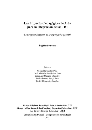 Los Proyectos Pedagógicos de Aula
        para la integración de las TIC

      Como sistematización de la experiencia docente



                      Segunda edición




                           Autores:
                     Ulises Hernández Pino
                  Yoli Marcela Hernández Pino
                  Jorge Jair Moreno Chaustre
                   Sandra Lorena Anaya Díaz
                    Pastor Benavides Piamba




     Grupo de I+D en Tecnologías de la Información – GTI
Grupo en Enseñanza de las Ciencias y Contextos Culturales – GEC
            Red de Investigación Educativa - ieRed
      Universidad del Cauca - Computadores para Educar
                             2011
 