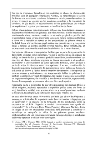 Ese tipo de programas, llamados así por su utilidad en labores de oficina, están
presentes casi en cualquier computador. Además, su funcionalidad se asocia
fácilmente con actividades cotidianas del contexto escolar, como la escritura de
textos, el manejo de cuentas en los cuadernos contables y la realización de
carteleras, lo que facilita el reconocimiento de las posibilidades que ofrecen
para optimizar el registro, procesamiento y visualización de datos.
Si bien el computador es un instrumento útil para que los estudiantes accedan a
documentos con información generada por otras personas, es más importante en
términos educativos cuando se convierte en un medio propio de expresión. Así,
el computador puede ser una importante tecnología para la expresión alfabética
a través de la creación de textos en los procesadores de palabra, donde su
facilidad, frente a la escritura en papel, está en que permite mover y reorganizar
frases y párrafos ya escritos, insertar o borrar palabras, darles formato, etc., en
un proceso de creación más acorde con las dinámicas de la mente humana.
Las hojas de cálculo en el computador facilitan, por su parte, la organización de
datos tanto textuales como numéricos, ya que la disposición de un espacio de
trabajo en forma de filas y columnas posibilita crear listas, asociar nombres con
otro tipo de datos, reordenar registros en forma ascendente o descendente,
automatizar el procesamiento de datos aplicando fórmulas, crear gráficos a
partir de series de números, entre otras opciones. A su vez, la utilización de
diapositivas permite la expresión del pensamiento a través del uso de figuras, la
utilización de colores y flechas para la conexión de elementos, la integración de
recursos sonoros y audiovisuales, con lo que no sólo hablan las palabras si no
también la disposición visual de imágenes, las figuras o íconos que conforman
un esquema o diagrama y la selección y uso de otros materiales, representando
formas de comprender y comunicar ideas con diversos lenguajes.
Finalmente existe la posibilidad de usar otros programas para realizar dibujos y
editar imágenes, pudiendo aprovechar la expresión gráfica como una forma de
ver y descifrar la realidad y sus sentidos al recrear y reconfigurar ideas mediante
la fotografía, la cartografía, la elaboración de paisajes, retratos, etc.
En cada uno de estos casos se evidencia que más que el uso de programas o
tecnologías sofisticadas, lo importante serán las experiencias pedagógicas que
se desarrollen y su impacto en la formación de los estudiantes, como se
encuentra en el PPA “Jugando a escribir correctamente con ayuda del
computador”11 de la Escuela Rural Mixta Palacinoy (Buesaco, Nariño), donde
se integra el uso de aplicaciones ofimáticas para promover y dinamizar el
aprendizaje de ortografía en niños de los primeros grados escolares,
configurándose a la vez como una experiencia para que docentes y estudiantes
exploren y aprendan a utilizar estas tecnologías.
11 Urbano, E.M. y Quintero, M.C. (2010). Jugando a escribir correctamente con ayuda del
   computador. En: IV Encuentro Regional de Experiencias Unicauca-CPE. Chachagüí:
   Universidad del Cauca. Consultado en abril de 2011, en:
   http://www.iered.org/remas/mod/resource/view.php?id=340

                                          36
 