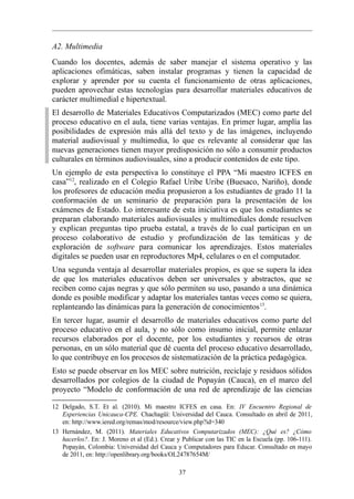 A2. Multimedia
Cuando los docentes, además de saber manejar el sistema operativo y las
aplicaciones ofimáticas, saben instalar programas y tienen la capacidad de
explorar y aprender por su cuenta el funcionamiento de otras aplicaciones,
pueden aprovechar estas tecnologías para desarrollar materiales educativos de
carácter multimedial e hipertextual.
El desarrollo de Materiales Educativos Computarizados (MEC) como parte del
proceso educativo en el aula, tiene varias ventajas. En primer lugar, amplía las
posibilidades de expresión más allá del texto y de las imágenes, incluyendo
material audiovisual y multimedia, lo que es relevante al considerar que las
nuevas generaciones tienen mayor predisposición no sólo a consumir productos
culturales en términos audiovisuales, sino a producir contenidos de este tipo.
Un ejemplo de esta perspectiva lo constituye el PPA “Mi maestro ICFES en
casa”12, realizado en el Colegio Rafael Uribe Uribe (Buesaco, Nariño), donde
los profesores de educación media propusieron a los estudiantes de grado 11 la
conformación de un seminario de preparación para la presentación de los
exámenes de Estado. Lo interesante de esta iniciativa es que los estudiantes se
preparan elaborando materiales audiovisuales y multimediales donde resuelven
y explican preguntas tipo prueba estatal, a través de lo cual participan en un
proceso colaborativo de estudio y profundización de las temáticas y de
exploración de software para comunicar los aprendizajes. Estos materiales
digitales se pueden usar en reproductores Mp4, celulares o en el computador.
Una segunda ventaja al desarrollar materiales propios, es que se supera la idea
de que los materiales educativos deben ser universales y abstractos, que se
reciben como cajas negras y que sólo permiten su uso, pasando a una dinámica
donde es posible modificar y adaptar los materiales tantas veces como se quiera,
replanteando las dinámicas para la generación de conocimientos 13.
En tercer lugar, asumir el desarrollo de materiales educativos como parte del
proceso educativo en el aula, y no sólo como insumo inicial, permite enlazar
recursos elaborados por el docente, por los estudiantes y recursos de otras
personas, en un sólo material que dé cuenta del proceso educativo desarrollado,
lo que contribuye en los procesos de sistematización de la práctica pedagógica.
Esto se puede observar en los MEC sobre nutrición, reciclaje y residuos sólidos
desarrollados por colegios de la ciudad de Popayán (Cauca), en el marco del
proyecto “Modelo de conformación de una red de aprendizaje de las ciencias

12 Delgado, S.T. Et al. (2010). Mi maestro ICFES en casa. En: IV Encuentro Regional de
   Experiencias Unicauca-CPE. Chachagüí: Universidad del Cauca. Consultado en abril de 2011,
   en: http://www.iered.org/remas/mod/resource/view.php?id=340
13 Hernández, M. (2011). Materiales Educativos Computarizados (MEC): ¿Qué es? ¿Cómo
   hacerlos?. En: J. Moreno et al (Ed.). Crear y Publicar con las TIC en la Escuela (pp. 106-111).
   Popayán, Colombia: Universidad del Cauca y Computadores para Educar. Consultado en mayo
   de 2011, en: http://openlibrary.org/books/OL24787654M/

                                               37
 