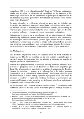 con enfoque CTS+I en la educación media”, donde las TIC fueron usadas como
medio para socializar la planeación de actividades de los docentes y los
aprendizajes alcanzados por los estudiantes, al participar de experiencias de
enseñanza de las ciencias que tomaron problemáticas del contexto socio-cultural
como objeto de estudio14.
En estos ejemplos se evidencian alternativas para que los trabajos que
desarrollan los estudiantes no se queden guardados y olvidados en el archivador
del docente, sino que se piensen como materiales de consulta, de discusión y de
referencia para otros estudiantes al abordar temas similares, y para los docentes
al socializar los logros y retos de este tipo de experiencias pedagógicas.
Es importante considerar que si bien el manejo de los programas para la edición
audiovisual y multimedial pueden presentar alguna dificultad para los docentes,
no sucede igual con los estudiantes, quienes logran buenos niveles de manejo
rápidamente. Lo único que necesitan es tiempo en los computadores, espacios
para socializar sus aprendizajes con otros estudiantes, además de motivos y
retos que los invite a relacionar su vida cotidiana con las exigencias escolares.

A3. Modelamiento
Este escenario se presenta cuando los docentes tienen un nivel avanzado de
manejo de las TIC, lo que significa que no sólo instalan y aprenden por su
cuenta el manejo de programas, sino que además se interesan por aprender el
lenguaje que hablan los computadores.
El valor de la programación en la educación básica y media no está tanto en la
escritura de programas sino en el desarrollo de habilidades cognitivas que
desarrollan el pensamiento algorítmico o analítico, la estructuración de datos
(formas de organizar y acceder a la información) y la lógica booleana
(matemáticas en la validación de afirmaciones) 15, habilidades esenciales para
desenvolverse en el mundo de hoy. Aprender a programar es así una forma de
aprender a construir y representar modelos racionales y conceptuales del
mundo, modelos que ayudan a analizar los fenómenos naturales y sociales para
proponer formas de actuar sobre ellos16.
En este sentido el PPA “Ventanas abiertas al conocimiento” 17, desarrollado en la
Institución Educativa Nuestra Señora de Lourdes (Potosí, Nariño), muestra un

14 Se puede acceder a estos materiales a través de la siguiente dirección web:
   http://www.iered.org/archivos/Proyecto_Red-CTS/Materiales2007/
15 Grover, S. (2009). La ciencia de la computación no es solo para universitarios. (Eduteka, Trad.).
   (Trabajo original publicado en 2009). Consultado en abril de 2011, en
   http://www.eduteka.org/CSNinhos.php
16 Stager, G. (2003). En pro de los computadores. (Eduteka, Trad.). (Trabajo original publicado en
   2003). Consultado en abril de 2011, en http://www.eduteka.org/ProComputadores.php
17 Rosero, J.H. Et al. (2007). Ventanas abiertas al conocimiento. En: I Encuentro Regional de
   Experiencias Unicauca-CPE. Popayán: Universidad del Cauca.

                                                38
 