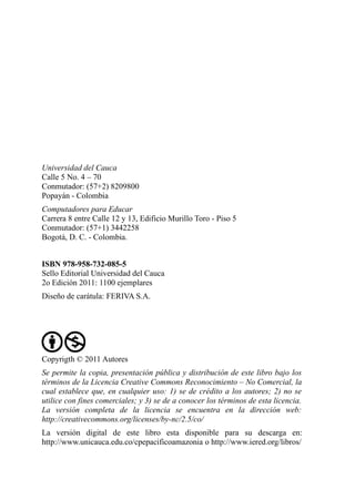 Universidad del Cauca
Calle 5 No. 4 – 70
Conmutador: (57+2) 8209800
Popayán - Colombia
Computadores para Educar
Carrera 8 entre Calle 12 y 13, Edificio Murillo Toro - Piso 5
Conmutador: (57+1) 3442258
Bogotá, D. C. - Colombia.


ISBN 978-958-732-085-5
Sello Editorial Universidad del Cauca
2o Edición 2011: 1100 ejemplares
Diseño de carátula: FERIVA S.A.




Copyrigth © 2011 Autores
Se permite la copia, presentación pública y distribución de este libro bajo los
términos de la Licencia Creative Commons Reconocimiento – No Comercial, la
cual establece que, en cualquier uso: 1) se de crédito a los autores; 2) no se
utilice con fines comerciales; y 3) se de a conocer los términos de esta licencia.
La versión completa de la licencia se encuentra en la dirección web:
http://creativecommons.org/licenses/by-nc/2.5/co/
La versión digital de este libro esta disponible para su descarga en:
http://www.unicauca.edu.co/cpepacificoamazonia o http://www.iered.org/libros/
 