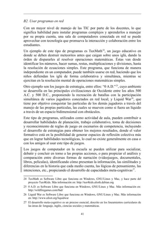 B2. Usar programas en red
Con un mayor nivel de manejo de las TIC por parte de los docentes, lo que
significa habilidad para instalar programas complejos y aprenderlos a manejar
por su propia cuenta, una sala de computadores conectada en red se puede
aprovechar con tecnología que promueva la interacción y colaboración entre los
estudiantes.
Un ejemplo de este tipo de programas es TuxMath 24, un juego educativo en
donde se deben destruir meteoritos antes que caigan sobre unos iglú, dando la
órden de dispararles al resolver operaciones matemáticas. Éstas van desde
identificar los números, hacer sumas, restas, multiplicaciones y divisiones, hasta
la resolución de ecuaciones simples. Este programa, que funciona de manera
independiente en un computador, puede también usarse en red, haciendo que los
niños defiendan los iglú de forma colaborativa y simultánea, mientras se
ejercitan en la resolución mental de operaciones matemáticas simples.
Otro ejemplo son los juegos de estrategia, entre ellos: “0 A.D.” 25, cuyo ambiente
se desarrolla en las principales civilizaciones de Occidente entre los años 500
A.C. y 500 D.C., proponiendo la recreación de batallas con la participación
simultánea de varios jugadores conectados en red local; y Liquid War 26, que
tiene por objetivo conquistar las partículas de los demás jugadores a través del
manejo de las propias partículas, las cuales se mueven como si fuera un líquido
a través de un espacio bidimensional con obstáculos.
Este tipo de programas, utilizados como actividad de aula, pueden contribuir a
desarrollar habilidades de planeación, trabajo colaborativo, toma de decisiones
y reconocimiento de reglas de juego en escenarios de competencia, incluyendo
el desarrollo de estrategias para obtener los mejores resultados, donde el valor
formativo está en la posibilidad de generar espacios de reflexión colectiva más
que en lograr habilidades tecnológicas, lo cual no existe generalmente en casa o
con los amigos al usar este tipo de juegos.
Los juegos de computador en la escuela se pueden utilizar para socializar,
debatir y concluir en torno a las propias acciones, o para propiciar el análisis y
comparación entre diversas formas de narración (videojuegos, documentales,
libros, películas), identificando cómo presentan la información, las similitudes y
diferencias en la historia que cada medio cuenta, las lógicas de pensamiento, las
intenciones, etc., propiciando el desarrollo de capacidades meta-cognitivas 27.

24 TuxMath es Software Libre que funciona en Windows, GNU/Linux y Mac, y hace parte del
   proyecto Tux4Kids. Más información en: http://tux4kids.alioth.debian.org
25 0 A.D. es Software Libre que funciona en Windows, GNU/Linux y Mac. Más información en:
   http://wildfiregames.com/0ad/
26 Liquid War es Software Libre que funciona en Windows, GNU/Linux y Mac. Más información
   en: http://www.ufoot.org/liquidwar
27 El desarrollo meta-cognitivo es un proceso esencial, descrito en los lineamientos curriculares de
   las áreas de: lenguaje, inglés, ciencias sociales y matemáticas.

                                                41
 