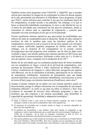 También existen otros programas como UltraVNC y TightVNC que se pueden
utilizar para reproducir la imagen de un computador en todos los demás equipos
de la sala, presentando una alternativa al VideoBeam. Estos programas, al igual
que iTALC, suelen utilizarse para controlar el uso que los estudiantes hacen de
los computadores, al poder acceder a sus pantallas. Sin embargo, si lo que se
busca es desarrollar habilidades tecnológicas, la clave es dar libertad de uso en
el marco de actividades que constituyan un reto para los estudiantes, donde se
concentren en utilizar toda su capacidad de exploración y creación para
responder con estas tecnologías al reto que se les ha planteado.
Existen igualmente sistemas operativos que aprovechan las posibilidades que
ofrecen las redes de computadores para la educación. Desde los años ochenta el
escritorio ha sido la metáfora para crear las interfaces gráficas de los
computadores, razón por la cual se asocia el uso de estos equipos con conceptos
como carpeta, archivador, papelera, programas de oficina, entre otros. Sin
embargo, con la irrupción de los computadores en la escuela, existen
investigaciones que han propuesto otras metáfora, una de ellas ha dado como
resultado a Sugar, una interfaz gráfica para sistemas operativos GNU/Linux que
está basado en el construccionismo, facilitando a niños entre los 5 y 10 años el
acto de explorar, crear y compartir con la mediación de las TIC 28.
Dentro de las actividades que los estudiantes pueden hacer de forma simultánea
con sus compañeros en Sugar, a través de la red local de computadores, está:
escritura de documentos (Writer y Edit), realización de dibujos (Scribble y
Colors), visualización de imágenes o videos (Record), navegación por páginas
web (Browse), uso de la calculadora (Calculate), participación en un concurso
de matemáticas (Arithmetic), simulación de instrumentos para una banda
musical (Jam2Jam), uso de un cronómetro (StopWatch), conversaciones a través
de textos (Chat), juego con historias interactivas (FoodForce), entre otros 29.
Aunque el primer contacto de un adulto con este sistema operativo puede ser
desconcertante, porque lo obliga a interactuar con el computador de una manera
totalmente diferente30, lo cierto es que para los niños es intuitivo y fácil. Esto
evidencia la necesidad de moverse entre diferentes programas y tipos de
interfaces que den respuesta a las mismas necesidades, para desarrollar la
capacidad de aprendizaje, flexibilidad y adaptación tecnológica 31.
28 Sugar es Software Libre y viene como un sistema operativo completo, por tanto se puede
   descargar e instalar en una sala de computadores: http://wiki.sugarlabs.org
29 El repositorio de actividades que se pueden instalar en Sugar, se encuentra disponible en:
   http://activities.sugarlabs.org
30 El problema de acostumbrase a una metáfora visual para manejar el computador es que
   condiciona y limita el aprovechamiento que se puede hacer de estas tecnologías: Stephenson, N.
   (1999). En el principio... fue la línea de comandos. Consultado en abril de 2011, en
   http://biblioweb.sindominio.net/telematica/command_es/command_es.pdf
31 Hay quienes plantean que se debe enseñar las tecnologías que se encontrarán en el medio laboral,
   tales como Windows y Microsoft Office. Pero otros considera que las tecnologías no son sólo
   para hacer mejor lo de siempre, sino para hacer cosas diferentes, y para ello se requiere enseñar

                                                42
 