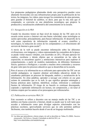 Las propuestas pedagógicas planteadas desde esta perspectiva pueden verse
altamente favorecidas con una infraestructura propia para la publicación de los
textos, las imágenes, los videos, para recoger los comentarios de otras personas,
para guardar el historial de cambios, es decir, para que la red, más que el
computador, se convierta en una plataforma tecnológica que propicie la
producción y socialización colaborativa del conocimiento en la escuela.

C1. Navegación en la Web
Cuando los docentes tienen un bajo nivel de manejo de las TIC pero en la
escuela existe acceso a Internet con una buena velocidad, estas tecnologías se
suelen aprovechar, principalmente, para buscar información. El desarrollo de la
web como repositorio de información responde al avance científico y
tecnológico, la reducción de costos de los computadores y el ofrecimiento del
servicio de Internet a gran escala34.
A través de la web se puede encontrar información sobre las diferentes
civilizaciones, con imágenes y videos representando las costumbres de la época;
se puede visitar museos virtuales, con recorridos en 2D y 3D para apreciar los
cuadros, esculturas y demás objetos que se encuentran en las salas de
exposición; se encuentran applets y animaciones interactivas para explorar el
comportamiento, a partir de modelos matemáticos, de diferentes fenómenos
físicos, químicos o biológicos; o acceder a muchos otros contenidos y recursos
de gran valor para los procesos educativos que se desarrollan en la escuela.
Pero el acceso a la información no es suficiente para aprovechar las TIC con un
sentido pedagógico, se requiere plantear actividades educativas donde los
estudiantes participen en procesos de búsqueda, análisis y socialización de la
información. En otras palabras, aprender a navegar con criterio en ese gran
océano de contenidos que es la web, lo que significa apropiar estrategias y
buenas prácticas para explorar, identificar, evaluar, referenciar y contrastar
fuentes de información. El riesgo de no hacerlo es continuar descargando,
copiando y repitiendo información sin lectura, sin comprensión, y sin tener el
mínimo respeto por los autores al no preocuparse por referenciarlos.

C2. Publicación en servicios Web 2.0
Este escenario se refiere a docentes con un manejo medio de las TIC y en
ámbitos con buena conexión a Internet, donde se puede usar la web tanto para
acceder a información como para divulgar aspectos relacionados con las
prácticas escolares, aprovechando servicios que no sólo permiten publicar
fácilmente, sino también hacerlo desde el uso de un lenguaje multimedia.


34 Las ideas que antecedieron y dieron origen a la web se describen en: Tubau, D. (2004). Nuestros
   antepasados: Ted Nelson y Xanadú. Consultado en abril de 2011, en
   http://www.danieltubau.com/natednelson.asp

                                               44
 