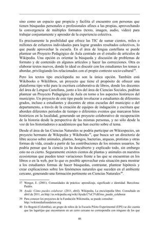 sino como un espacio que propicia y facilita el encuentro con personas que
tienen búsquedas personales o profesionales afines a las propias, aprovechando
la convergencia de múltiples formatos (texto, imagen, audio, video) para
trabajar conjuntamente y aprender de la experiencia colectiva.
Es precisamente la posibilidad que ofrece las TIC de sumar cientos, miles o
millones de esfuerzos individuales para lograr grandes resultados colectivos, lo
que puede aprovechar la escuela. En el área de lengua castellana se puede
plantear un Proyecto Pedagógico de Aula centrado en el estudio de artículos de
Wikipedia. Una opción es orientar la búsqueda y discusión de problemas de
formato y de contenido en algunos artículos y hacer las correcciones. Otra es
elaborar textos nuevos, donde lo ideal es discutir con los estudiantes los temas a
abordar, privilegiando los relacionados con el propio contexto socio-cultural 38.
Pero los textos tipo enciclopedia no son la única opción. También está
Wikibooks o Wikilibros, un proyecto que tiene el propósito de ofrecer una
plataforma tipo wiki para la escritura colaborativa de libros, donde los docentes
del área de Lengua Castellana, junto a los del área de Ciencias Sociales, podrían
plantear un Proyecto Pedagógico de Aula en torno a los aspectos históricos del
municipio. Un proyecto de este tipo puede involucrar a estudiantes de diferentes
grados, incluso a estudiantes y docentes de otras escuelas del municipio o del
departamento, a través de la creación de equipos de indagación y escritura que
aborden diferentes periodos de tiempo o diferentes eventos que marcaron hitos
históricos en la localidad, generando un proyecto colaborativo de recuperación
de la historia desde la perspectiva de las mismas personas, y no sólo desde la
voz de los historiadores o académicos que han escrito sobre el tema.
Desde el área de las Ciencias Naturales se podría participar en Wikiespecies, un
proyecto hermano de Wikipedia y Wikibooks 39, que busca ser un directorio de
libre acceso sobre animales, plantas, hongos, bacterias, arqueas, protistas y otras
formas de vida, creado a partir de las contribuciones de los mismos usuarios. Se
podría pensar que la ciencia ya ha descubierto y explicado todo, sin embargo
esto no es cierto. Seguramente existen cientos de plantas y animales en nuestros
ecosistemas que pueden tener variaciones frente a las que se encuentran en los
libros o en la web, por lo que es posible aprovechar esta situación para mostrar
a los estudiantes formas de hacer búsquedas, contrastar, plantear hipótesis y
crear explicaciones sobre los fenómenos naturales que suceden en el ambiente
cercano, generando una formación pertinente en Ciencias Naturales 40.

37 Wenger, E. (2001). Comunidades de práctica: aprendizaje, significado e identidad. Barcelona:
   Paidós.
38 Ayuda: Cómo puedes colaborar. (2011, abril). Wikipedia, La enciclopedia libre. Consultado en
   abril de 2011, en http://es.wikipedia.org/wiki/Ayuda:C%C3%B3mo_puedo_colaborar
39 Para conocer los proyectos de la Fundación Wikimedia, se puede consultar:
   http://wikimediafoundation.org
40 En Bogotá (Colombia), un grupo de niños de la Escuela Piloto Experimental (EPE) se dio cuenta
   que las lagartijas que encontraron en un cerro cercano no correspondía con ninguno de los que

                                              46
 