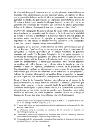 En el área de Lenguas Extranjeras Internet permite el acceso a contenidos tanto
textuales como audiovisuales, en casi cualquier lengua. Un ejemplo es TED,
una organización dedicada a difundir ideas trascendentales en todos los campos
del saber, invitando a las personas que las impulsan a compartirlas en charlas de
20 minutos. Estos videos son distribuidos por Internet, en torno a lo cual se ha
generado una comunidad de voluntarios que subtitulan las charlas para romper
la barrera del idioma y hacer posible que más personas accedan a ellas 41.
Un Proyecto Pedagógico de Aula en el área de Inglés podría iniciar revisando
los subtítulos de las traducciones de las charlas, a fin de desarrollar la habilidad
de lectura y escucha, y apuntando a evolucionar hacia la creación propia de
subtítulos, como una forma de apropiar y comprender otro idioma. Lo
importante en este sentido es realizar procesos educativos sobre contenidos
reales y en contacto con personas que dominan el idioma.
La geografía en las ciencias sociales también se podría ver beneficiada con el
uso de Internet. OpenStreetMap es un proyecto que tiene la pretensión de
cartografiar el planeta apoyándose en el trabajo voluntario de personas
alrededor del mundo. Un Proyecto Pedagógico de Aula puede empezar por
inventariar la información geográfica que existe en OpenEstreetMap sobre el
municipio. Luego, solicitar la asesoría de voluntarios del proyecto para aprender
sobre los procedimientos y tecnologías requeridas para levantar registros
cartográficos de calles, barrios, ríos y demás sitios de interés y, con ello,
empezar a hacer los registros, compartirlos a través de la plataforma de
OpenStreetMap y realizar las adecuaciones y correcciones de acuerdo con las
indicaciones que ofrezcan los miembros de la comunidad de este proyecto 42.
Además de contribuir al desarrollo cartográfico local, se contribuye a generar
procesos cognitivos y de apropiación y comprensión del territorio que se habita.
Desde el área de la Educación Artística, especialmente en el campo de la
producción musical, se puede pensar en ccMixter 43 y Jamendo44, proyectos que
buscan abrir espacios a escala mundial desde la posibilidad de publicar
contenidos abiertos para la producción de música. Las comunidades educativas,
especialmente en las zonas rurales de nuestro país, desarrollan importantes
habilidades musicales, las cuales se podrían canalizar a través de un Proyecto
Pedagógico de Aula que tenga como objetivo este tipo de producción.

     estaban descritos en las enciclopedias que tenían: Segura, D. (2003). Los proyectos de aula, más
     allá de una estrategia didáctica. Magisterio, 2. p. 34.
41   El acceso a las charlas y a la comunidad que realiza las traducciones se realiza a través del sitio
     web: http://www.ted.com
42   La información sobre la comunidad de voluntarios de este proyecto, se encuentra en:
     http://wiki.openstreetmap.org
43   Comunidad de músicos que comparten una plataforma para escuchar, compartir y remezclar
     pistas de audio licenciadas para el libre uso: http://ccmixter.org
44   Comunidad donde los artistas pueden promocionar la producción de albums con licencias que
     permiten el libre uso: http://www.jamendo.com

                                                   47
 