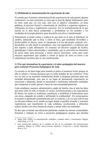 3.2 Definiendo la sistematización de experiencias de aula
Es común que el término sistematización de experiencias de aula genere algunas
confusiones. La más recurrente es creer que se trata de digitar información, pero
no tiene nada que ver con esto, sino con el adjetivo sistemático, en otras
palabras, al ejercicio formal y estructurado de clasificar y organizar registros y
reflexiones en torno a experiencias concretas. Así, la sistematización de lo que
sucede en el aula busca comprender y profundizar en los sentidos y los
resultados de la propia práctica, para discutirla con otros y transformarla 4.
Sistematizar es poder contar y explicar lo que pasó en el aula al introducir un
cambio, indicando qué se hizo y cómo se hizo, qué resultados favorables y
desfavorables se dieron, cómo se interpretan a la luz del propio contexto, etc.,
haciéndolo no sólo desde lo anecdótico, sino con argumentos y evidencias que
den soporte a cada afirmación. Es construir un discurso cargado de hechos,
aprendizajes e ideas estructuradas y sustentadas, que se convierten en elementos
de juicio tanto para proyectar y tomar nuevas decisiones, como para tener
mayores argumentos que ayuden a sumar el apoyo de otros en torno a las
experiencias escolares que se van constituyendo.

3.3 Por qué sistematizar la experiencia y el saber pedagógico del maestro
para construir Proyectos Pedagógicos de Aula
La escuela es un buen lugar para tomarle el pulso al acontecer local, porque en
ella se reúnen y forman personas que no están aisladas de sus contextos. Visto
así, no sólo es un escenario fundamental donde se preparan personas para una
sociedad determinada, sino que es un lugar de permanente negociación no
consciente o planeada, donde se encuentran e interactúan diferentes realidades
que componen el sentir, pensar y hacer de una comunidad particular.
Cada estudiante, maestro, administrativo, padre de familia, trae al aula las ideas
que tiene sobre la vida, el mundo, el vecino, la historia propia y las expectativas
de futuro, las cuales se reafirman, construyen y modifican al relacionarse unos
con otros, cargando de sentido y definiendo la cotidianidad 5. En consecuencia,
la escuela es permeada constantemente por su contexto, a la vez que todo lo que
en ella pasa influye en él, siendo un lugar donde es posible formular y construir
experiencias que transformen la vida cotidiana, involucrando a diferentes
actores locales con otras formas de asumir y actuar sobre sus realidades.
Se dice que se brinda una educación pertinente cuando las mismas comunidades
formulan y trabajan en torno a proyectos pedagógicos propios que abordan

4   Mejía, M.R. (2008). La sistematización: empodera y produce saber y conocimiento. Bogotá:
    desde abajo. p. 17-18.
5   Esta construcción colectiva de la realidad, es uno de los postulados del interaccionismo
    simbólico. Blumer, H. (1982). Interaccionismo Simbólico: Perspectiva y método. Barcelona:
    Hora. p. 2-4.

                                             53
 