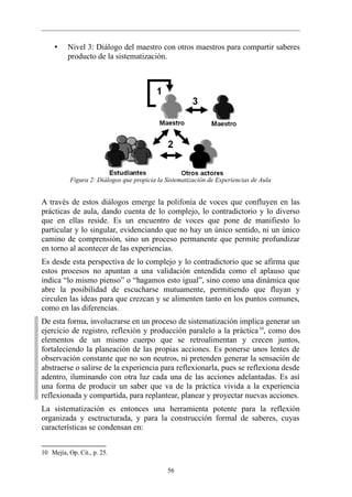 •    Nivel 3: Diálogo del maestro con otros maestros para compartir saberes
          producto de la sistematización.




           Figura 2: Diálogos que propicia la Sistematización de Experiencias de Aula


A través de estos diálogos emerge la polifonía de voces que confluyen en las
prácticas de aula, dando cuenta de lo complejo, lo contradictorio y lo diverso
que en ellas reside. Es un encuentro de voces que pone de manifiesto lo
particular y lo singular, evidenciando que no hay un único sentido, ni un único
camino de comprensión, sino un proceso permanente que permite profundizar
en torno al acontecer de las experiencias.
Es desde esta perspectiva de lo complejo y lo contradictorio que se afirma que
estos procesos no apuntan a una validación entendida como el aplauso que
indica “lo mismo pienso” o “hagamos esto igual”, sino como una dinámica que
abre la posibilidad de escucharse mutuamente, permitiendo que fluyan y
circulen las ideas para que crezcan y se alimenten tanto en los puntos comunes,
como en las diferencias.
De esta forma, involucrarse en un proceso de sistematización implica generar un
ejercicio de registro, reflexión y producción paralelo a la práctica 10, como dos
elementos de un mismo cuerpo que se retroalimentan y crecen juntos,
fortaleciendo la planeación de las propias acciones. Es ponerse unos lentes de
observación constante que no son neutros, ni pretenden generar la sensación de
abstraerse o salirse de la experiencia para reflexionarla, pues se reflexiona desde
adentro, iluminando con otra luz cada una de las acciones adelantadas. Es así
una forma de producir un saber que va de la práctica vivida a la experiencia
reflexionada y compartida, para replantear, planear y proyectar nuevas acciones.
La sistematización es entonces una herramienta potente para la reflexión
organizada y esctructurada, y para la construcción formal de saberes, cuyas
características se condensan en:


10 Mejía, Op. Cit., p. 25.

                                              56
 