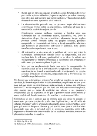 •    Busca que las personas superen el sentido común fortaleciendo su voz
         para hablar sobre su vida diaria, logrando explicitar para ellos mismos y
         para otros por qué hacen lo que hacen (sentidos), y las particularidades
         de esas situaciones o prácticas en el contexto.
    •    La sistematización pretende que las personas hagan elaboraciones
         conceptuales propias sobre sus experiencias, cambiando el lugar de la
         observación y rol de los sujetos en ella.
         Comúnmente quienes explican, muestran y deciden sobre una
         experiencia son las autoridades locales, académicas, etc., pero al
         sistematizar el que observa es también el observado, lo que implica
         producir saberes formales sobre sus propias acciones, pudiendo
         compartirlo en comunidades de interés a fin de consolidar relaciones
         que fomenten el crecimiento individual y colectivo. Esto genera
         transformaciones profundas en su actuar.
    •    Al sistematizar se da cuenta de la polifonía de voces que reúne la
         experiencia, construyendo saberes desde la subjetividad, sin que
         implique falta de reflexión y profundidad en las ideas. La validez está
         en argumentar de manera estructurada y sustentando con evidencias y
         reflexiones que han emergido en la práctica.
    •    Más que un desplazamiento hacia una meta de comprensión, la
         sistematización es un ir profundizando y ampliando las miradas sobre
         una situación en la cual se está involucrado, transformando las propias
         acciones a través del crecimiento, empoderamiento y proyección de los
         individuos que la impulsan.
Un docente que sistematiza es entonces "un creador de mundos, ya que toma lo
que hace, lo llena de significados, le coloca nombres y explica sus por qué y sus
para qué. Así como sus significaciones más profundas e íntimas con el trabajo
realizado"11. No es una persona que sólo lleva una bitácora o acumula registros,
sino alguien que es capaz de explicitar sus saberes y sus intereses 12,
evidenciando qué de la práctica es lo que le permitió crecer como persona y
como profesional, fortaleciendo con ello su rol en el contexto como líder.
Sistematizar es así el camino que se propone para que desde la escuela se
construyan procesos propios de producción, legitimación y socialización de
saberes, prácticas y valores articulados al contexto, donde lo importante es saber
para qué observar lo que se observa, y qué sentido tiene para la práctica haber
encontrado una idea o novedad sobre el acontecer, pudiendo, sobre todo,
expresarlo e introducirlo como cambio en las acciones mediante procesos de
planeación individual o colectiva.


11 Mejía, Op. Cit. p. 94.
12 Habermas, J. (1981). Conocimiento e Interés. Madrid: Taurus.

                                               57
 