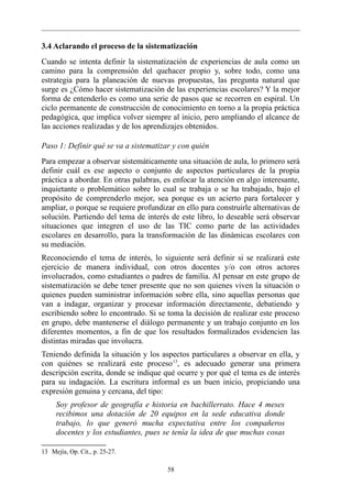 3.4 Aclarando el proceso de la sistematización
Cuando se intenta definir la sistematización de experiencias de aula como un
camino para la comprensión del quehacer propio y, sobre todo, como una
estrategia para la planeación de nuevas propuestas, las pregunta natural que
surge es ¿Cómo hacer sistematización de las experiencias escolares? Y la mejor
forma de entenderlo es como una serie de pasos que se recorren en espiral. Un
ciclo permanente de construcción de conocimiento en torno a la propia práctica
pedagógica, que implica volver siempre al inicio, pero ampliando el alcance de
las acciones realizadas y de los aprendizajes obtenidos.

Paso 1: Definir qué se va a sistematizar y con quién
Para empezar a observar sistemáticamente una situación de aula, lo primero será
definir cuál es ese aspecto o conjunto de aspectos particulares de la propia
práctica a abordar. En otras palabras, es enfocar la atención en algo interesante,
inquietante o problemático sobre lo cual se trabaja o se ha trabajado, bajo el
propósito de comprenderlo mejor, sea porque es un acierto para fortalecer y
ampliar, o porque se requiere profundizar en ello para construirle alternativas de
solución. Partiendo del tema de interés de este libro, lo deseable será observar
situaciones que integren el uso de las TIC como parte de las actividades
escolares en desarrollo, para la transformación de las dinámicas escolares con
su mediación.
Reconociendo el tema de interés, lo siguiente será definir si se realizará este
ejercicio de manera individual, con otros docentes y/o con otros actores
involucrados, como estudiantes o padres de familia. Al pensar en este grupo de
sistematización se debe tener presente que no son quienes viven la situación o
quienes pueden suministrar información sobre ella, sino aquellas personas que
van a indagar, organizar y procesar información directamente, debatiendo y
escribiendo sobre lo encontrado. Si se toma la decisión de realizar este proceso
en grupo, debe mantenerse el diálogo permanente y un trabajo conjunto en los
diferentes momentos, a fin de que los resultados formalizados evidencien las
distintas miradas que involucra.
Teniendo definida la situación y los aspectos particulares a observar en ella, y
con quiénes se realizará este proceso 13, es adecuado generar una primera
descripción escrita, donde se indique qué ocurre y por qué el tema es de interés
para su indagación. La escritura informal es un buen inicio, propiciando una
expresión genuina y cercana, del tipo:
     Soy profesor de geografía e historia en bachillerrato. Hace 4 meses
     recibimos una dotación de 20 equipos en la sede educativa donde
     trabajo, lo que generó mucha expectativa entre los compañeros
     docentes y los estudiantes, pues se tenía la idea de que muchas cosas

13 Mejía, Op. Cit., p. 25-27.

                                        58
 