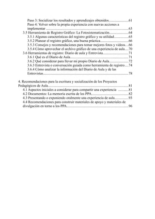 Paso 3: Socializar los resultados y aprendizajes obtenidos......................61
       Paso 4: Volver sobre la propia experiencia con nuevas acciones a
       implementar ...........................................................................................63
    3.5 Herramienta de Registro Gráfico: La Fotosistematización.....................64
       3.5.1 Algunas características del registro gráfico y su utilidad................65
       3.5.2 Planear el registro gráfico, una buena práctica...............................66
       3.5.3 Consejos y recomendaciones para tomar mejores fotos y videos...66
       3.5.4 Cómo aprovechar el archivo gráfico de una experiencia de aula....70
    3.6 Herramientas de registro: Diario de aula y Entrevista............................71
       3.6.1 Qué es el Diario de Aula................................................................71
       3.6.2 Qué considerar para llevar mi propio Diario de Aula.....................72
       3.6.3 Entrevista o conversación guiada como herramienta de registro....74
       3.6.4 Cómo analizar la información del Diario de Aula y de las
       Entrevistas...............................................................................................78

4. Recomendaciones para la escritura y socialización de los Proyectos
Pedagógicos de Aula.........................................................................................81
   4.1 Aspectos iniciales a considerar para compartir una experiencia ...........81
   4.2 Documentos: La memoria escrita de los PPA.........................................82
   4.3 Presentando o exponiendo oralmente una experiencia de aula...............93
   4.4 Recomendaciones para construir materiales de apoyo y materiales de
   divulgación en torno a los PPA....................................................................96
 
