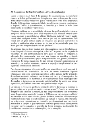 3.5 Herramienta de Registro Gráfico: La Fotosistematización
Como se indicó en el Paso 2 del proceso de sistematización, es importante
conocer y definir qué herramientas de registro se van a utilizar para dar cuenta
de las observaciones y reflexiones que se construyan en torno a una experiencia
de aula. Si bien existen otras posibilidades a explorar, se expone a continuación
el Registro Gráfico y, posteriormente, la Entrevista y el Diario de Aula, como
herramientas a considerar y aprovechar.
El acceso cotidiano en la actualidad a cámaras fotográficas digitales, cámaras
integradas en los celulares, entre otros dispositivos que permiten además tomar
video, aseguran la posibilidad de obtener fácilmente material visual y audio-
visual sobre cualquier asunto. Esto implica que hoy es supremamente fácil
contar con un gran archivo digital de imágenes que pueden convertirse en
pruebas o evidencias sobre acciones en las que se ha participado, pues bien
dicen que “una imagen vale más que mil palabras”.
Sin embargo hay que tener cuidado con esta percepción, pues si bien la imagen
es un lenguaje altamente descriptivo y directo 18, requiere, en la mayoría de
ocasiones, de una contextualización para guiar su lectura y comprensión
adecuada. En consecuencia, para que una imagen se considere evidencia
gráfica, debe poder sustentar, apoyar o argumentar una idea, postura, reflexión o
conclusión de forma inequivoca, lo que implica organizar narrativamente el
mensaje y, en muchas ocasiones, recurrir a lenguajes complementarios para
lograr una comunicación adecuada.
Para lograr entonces que el registro gráfico sea una evidencia en el marco de la
sistematización de experiencias de aula, se deben considerar aspectos
relacionados con cómo tomar mejores fotos o videos para no perder el registro
de un buen momento, así como también con qué hacer y cómo organizar los
registros obtenidos o los existentes, a fin de convertirlos en un buen repositorio
de pruebas o, incluso, en un completo material gráfico de apoyo para narrar,
argumentar y reflexionar en torno a las experiencias que surjan.
Lo primero es reconocer que lo que se registra a través del ojo de la cámara o lo
que se grafica, es lo que el autor quiere que otros vean 19. Cuando se captura una
imagen de una situación o persona, se deja una puerta abierta a un momento y
lugar determinados, pudiendo regresar a él libremente para mostrar u obtener
información, volver sobre detalles, gestos, personas, contextos o elementos que
pueden haberse notado o no al momento de realizar el registro. De esta forma
las imágenes se convierten en un contenido que da cuenta de una experiencia
personal en el tiempo, lo que implica que cada vez que se accede a él se pueden
encontrar nuevos aspectos o asumirlo de forma diferente, evidenciando los
cambios que van ocurriendo en lo tangible y en lo intangible.

18 Mejía, Op. Cit., p. 65
19 Orozco, Op. Cit., p. 70.

                                        64
 