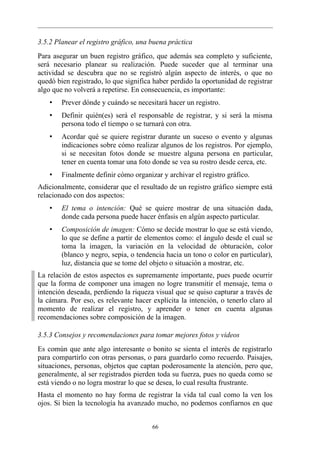 3.5.2 Planear el registro gráfico, una buena práctica
Para asegurar un buen registro gráfico, que además sea completo y suficiente,
será necesario planear su realización. Puede suceder que al terminar una
actividad se descubra que no se registró algún aspecto de interés, o que no
quedó bien registrado, lo que significa haber perdido la oportunidad de registrar
algo que no volverá a repetirse. En consecuencia, es importante:
    •   Prever dónde y cuándo se necesitará hacer un registro.
    •   Definir quién(es) será el responsable de registrar, y si será la misma
        persona todo el tiempo o se turnará con otra.
    •   Acordar qué se quiere registrar durante un suceso o evento y algunas
        indicaciones sobre cómo realizar algunos de los registros. Por ejemplo,
        si se necesitan fotos donde se muestre alguna persona en particular,
        tener en cuenta tomar una foto donde se vea su rostro desde cerca, etc.
    •   Finalmente definir cómo organizar y archivar el registro gráfico.
Adicionalmente, considerar que el resultado de un registro gráfico siempre está
relacionado con dos aspectos:
    •   El tema o intención: Qué se quiere mostrar de una situación dada,
        donde cada persona puede hacer énfasis en algún aspecto particular.
    •   Composición de imagen: Cómo se decide mostrar lo que se está viendo,
        lo que se define a partir de elementos como: el ángulo desde el cual se
        toma la imagen, la variación en la velocidad de obturación, color
        (blanco y negro, sepia, o tendencia hacia un tono o color en particular),
        luz, distancia que se tome del objeto o situación a mostrar, etc.
La relación de estos aspectos es supremamente importante, pues puede ocurrir
que la forma de componer una imagen no logre transmitir el mensaje, tema o
intención deseada, perdiendo la riqueza visual que se quiso capturar a través de
la cámara. Por eso, es relevante hacer explícita la intención, o tenerlo claro al
momento de realizar el registro, y aprender o tener en cuenta algunas
recomendaciones sobre composición de la imagen.

3.5.3 Consejos y recomendaciones para tomar mejores fotos y videos
Es común que ante algo interesante o bonito se sienta el interés de registrarlo
para compartirlo con otras personas, o para guardarlo como recuerdo. Paisajes,
situaciones, personas, objetos que captan poderosamente la atención, pero que,
generalmente, al ser registrados pierden toda su fuerza, pues no queda como se
está viendo o no logra mostrar lo que se desea, lo cual resulta frustrante.
Hasta el momento no hay forma de registrar la vida tal cual como la ven los
ojos. Si bien la tecnología ha avanzado mucho, no podemos confiarnos en que


                                       66
 