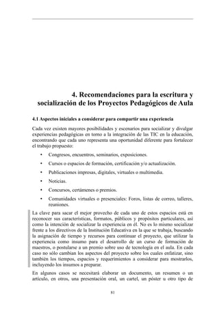4. Recomendaciones para la escritura y
  socialización de los Proyectos Pedagógicos de Aula

4.1 Aspectos iniciales a considerar para compartir una experiencia
Cada vez existen mayores posibilidades y escenarios para socializar y divulgar
experiencias pedagógicas en torno a la integración de las TIC en la educación,
encontrando que cada uno representa una oportunidad diferente para fortalecer
el trabajo propuesto:
    •   Congresos, encuentros, seminarios, exposiciones.
    •   Cursos o espacios de formación, certificación y/o actualización.
    •   Publicaciones impresas, digitales, virtuales o multimedia.
    •   Noticias.
    •   Concursos, certámenes o premios.
    •   Comunidades virtuales o presenciales: Foros, listas de correo, talleres,
        reuniones.
La clave para sacar el mejor provecho de cada uno de estos espacios está en
reconocer sus características, formatos, públicos y propósitos particulares, así
como la intención de socializar la experiencia en él. No es lo mismo socializar
frente a los directivos de la Institución Educativa en la que se trabaja, buscando
la asignación de tiempo y recursos para continuar el proyecto, que utilizar la
experiencia como insumo para el desarrollo de un curso de formación de
maestros, o postularse a un premio sobre uso de tecnología en el aula. En cada
caso no sólo cambian los aspectos del proyecto sobre los cuales enfatizar, sino
también los tiempos, espacios y requerimientos a considerar para mostrarlos,
incluyendo los insumos a preparar.
En algunos casos se necesitará elaborar un documento, un resumen o un
artículo, en otros, una presentación oral, un cartel, un póster u otro tipo de

                                        81
 