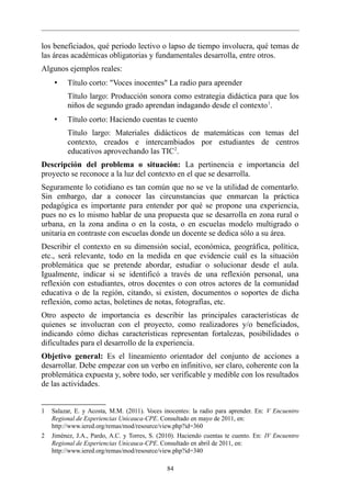los beneficiados, qué periodo lectivo o lapso de tiempo involucra, qué temas de
las áreas académicas obligatorias y fundamentales desarrolla, entre otros.
Algunos ejemplos reales:
     •   Título corto: "Voces inocentes" La radio para aprender
         Título largo: Producción sonora como estrategia didáctica para que los
         niños de segundo grado aprendan indagando desde el contexto 1.
     •   Título corto: Haciendo cuentas te cuento
         Título largo: Materiales didácticos de matemáticas con temas del
         contexto, creados e intercambiados por estudiantes de centros
         educativos aprovechando las TIC2.
Descripción del problema o situación: La pertinencia e importancia del
proyecto se reconoce a la luz del contexto en el que se desarrolla.
Seguramente lo cotidiano es tan común que no se ve la utilidad de comentarlo.
Sin embargo, dar a conocer las circunstancias que enmarcan la práctica
pedagógica es importante para entender por qué se propone una experiencia,
pues no es lo mismo hablar de una propuesta que se desarrolla en zona rural o
urbana, en la zona andina o en la costa, o en escuelas modelo multigrado o
unitaria en contraste con escuelas donde un docente se dedica sólo a su área.
Describir el contexto en su dimensión social, económica, geográfica, política,
etc., será relevante, todo en la medida en que evidencie cuál es la situación
problemática que se pretende abordar, estudiar o solucionar desde el aula.
Igualmente, indicar si se identificó a través de una reflexión personal, una
reflexión con estudiantes, otros docentes o con otros actores de la comunidad
educativa o de la región, citando, si existen, documentos o soportes de dicha
reflexión, como actas, boletines de notas, fotografías, etc.
Otro aspecto de importancia es describir las principales características de
quienes se involucran con el proyecto, como realizadores y/o beneficiados,
indicando cómo dichas características representan fortalezas, posibilidades o
dificultades para el desarrollo de la experiencia.
Objetivo general: Es el lineamiento orientador del conjunto de acciones a
desarrollar. Debe empezar con un verbo en infinitivo, ser claro, coherente con la
problemática expuesta y, sobre todo, ser verificable y medible con los resultados
de las actividades.


1   Salazar, E. y Acosta, M.M. (2011). Voces inocentes: la radio para aprender. En: V Encuentro
    Regional de Experiencias Unicauca-CPE. Consultado en mayo de 2011, en:
    http://www.iered.org/remas/mod/resource/view.php?id=360
2   Jiménez, J.A., Pardo, A.C. y Torres, S. (2010). Haciendo cuentas te cuento. En: IV Encuentro
    Regional de Experiencias Unicauca-CPE. Consultado en abril de 2011, en:
    http://www.iered.org/remas/mod/resource/view.php?id=340

                                              84
 
