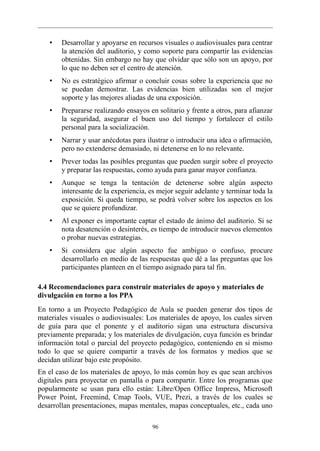 •   Desarrollar y apoyarse en recursos visuales o audiovisuales para centrar
        la atención del auditorio, y como soporte para compartir las evidencias
        obtenidas. Sin embargo no hay que olvidar que sólo son un apoyo, por
        lo que no deben ser el centro de atención.
    •   No es estratégico afirmar o concluir cosas sobre la experiencia que no
        se puedan demostrar. Las evidencias bien utilizadas son el mejor
        soporte y las mejores aliadas de una exposición.
    •   Prepararse realizando ensayos en solitario y frente a otros, para afianzar
        la seguridad, asegurar el buen uso del tiempo y fortalecer el estilo
        personal para la socialización.
    •   Narrar y usar anécdotas para ilustrar o introducir una idea o afirmación,
        pero no extenderse demasiado, ni detenerse en lo no relevante.
    •   Prever todas las posibles preguntas que pueden surgir sobre el proyecto
        y preparar las respuestas, como ayuda para ganar mayor confianza.
    •   Aunque se tenga la tentación de detenerse sobre algún aspecto
        interesante de la experiencia, es mejor seguir adelante y terminar toda la
        exposición. Si queda tiempo, se podrá volver sobre los aspectos en los
        que se quiere profundizar.
    •   Al exponer es importante captar el estado de ánimo del auditorio. Si se
        nota desatención o desinterés, es tiempo de introducir nuevos elementos
        o probar nuevas estrategias.
    •   Si considera que algún aspecto fue ambiguo o confuso, procure
        desarrollarlo en medio de las respuestas que dé a las preguntas que los
        participantes planteen en el tiempo asignado para tal fin.

4.4 Recomendaciones para construir materiales de apoyo y materiales de
divulgación en torno a los PPA
En torno a un Proyecto Pedagógico de Aula se pueden generar dos tipos de
materiales visuales o audiovisuales: Los materiales de apoyo, los cuales sirven
de guía para que el ponente y el auditorio sigan una estructura discursiva
previamente preparada; y los materiales de divulgación, cuya función es brindar
información total o parcial del proyecto pedagógico, conteniendo en si mismo
todo lo que se quiere compartir a través de los formatos y medios que se
decidan utilizar bajo este propósito.
En el caso de los materiales de apoyo, lo más común hoy es que sean archivos
digitales para proyectar en pantalla o para compartir. Entre los programas que
popularmente se usan para ello están: Libre/Open Office Impress, Microsoft
Power Point, Freemind, Cmap Tools, VUE, Prezi, a través de los cuales se
desarrollan presentaciones, mapas mentales, mapas conceptuales, etc., cada uno

                                       96
 