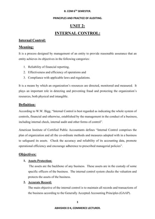 B. COM 6TH
SEMESTER.
PRINCIPLES AND PRACTICE OF AUDITING.
1
ABHISHEK D K, COMMERCE LECTURER.
UNIT 2:
INTERNAL CONTROL:
Internal Control:
Meaning:
It is a process designed by management of an entity to provide reasonable assurance that an
entity achieves its objectives in the following categories:
1. Reliability of financial reporting,
2. Effectiveness and efficiency of operations and
3. Compliance with applicable laws and regulations.
It is a means by which an organization’s resources are directed, monitored and measured. It
plays an important role in detecting and preventing fraud and protecting the organization’s
resources, both physical and intangible.
Definition:
According to W.W. Bigg, “Internal Control is best regarded as indicating the whole system of
controls, financial and otherwise, established by the management in the conduct of a business,
including internal check, internal audit and other forms of control”.
American Institute of Certified Public Accountants defines “Internal Control comprises the
plan of organization and all the co-ordinate methods and measures adopted with in a business
to safeguard its assets. Check the accuracy and reliability of its accounting data, promote
operational efficiency and encourage adherence to prescribed managerial policies”.
Objectives:
1. Assets Protection:
The assets are the backbone of any business. These assets are in the custody of some
specific officers of the business. The internal control system checks the valuation and
protects the assets of the business.
2. Accurate Record:
The main objective of the internal control is to maintain all records and transactions of
the business according to the Generally Accepted Accounting Principles (GAAP).
 