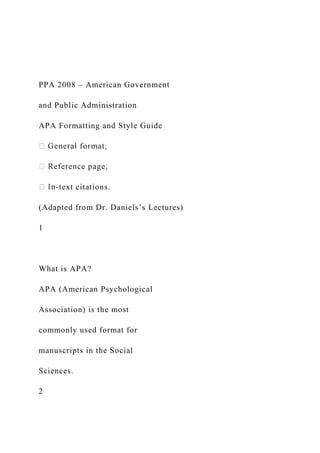 PPA 2008 – American Government
and Public Administration
APA Formatting and Style Guide
-text citations.
(Adapted from Dr. Daniels’s Lectures)
1
What is APA?
APA (American Psychological
Association) is the most
commonly used format for
manuscripts in the Social
Sciences.
2
 
