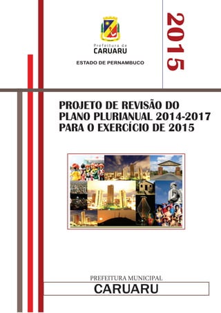 ESTADO DE PERNAMBUCO 
CARUARU 
2015 
PROJETO DE REVISÃO DO 
PLANO PLURIANUAL 2014-2017 
PARA O EXERCÍCIO DE 2015 
PREFEITURA MUNICIPAL 
 