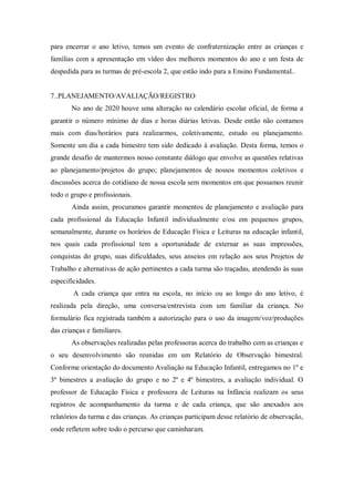 para encerrar o ano letivo, temos um evento de confraternização entre as crianças e
famílias com a apresentação em vídeo dos melhores momentos do ano e um festa de
despedida para as turmas de pré-escola 2, que estão indo para a Ensino Fundamental..
7..PLANEJAMENTO/AVALIAÇÃO/REGISTRO
No ano de 2020 houve uma alteração no calendário escolar oficial, de forma a
garantir o número mínimo de dias e horas diárias letivas. Desde então não contamos
mais com dias/horários para realizarmos, coletivamente, estudo ou planejamento.
Somente um dia a cada bimestre tem sido dedicado à avaliação. Desta forma, temos o
grande desafio de mantermos nosso constante diálogo que envolve as questões relativas
ao planejamento/projetos do grupo; planejamentos de nossos momentos coletivos e
discussões acerca do cotidiano de nossa escola sem momentos em que possamos reunir
todo o grupo e profissionais.
Ainda assim, procuramos garantir momentos de planejamento e avaliação para
cada profissional da Educação Infantil individualmente e/ou em pequenos grupos,
semanalmente, durante os horários de Educação Física e Leituras na educação infantil,
nos quais cada profissional tem a oportunidade de externar as suas impressões,
conquistas do grupo, suas dificuldades, seus anseios em relação aos seus Projetos de
Trabalho e alternativas de ação pertinentes a cada turma são traçadas, atendendo às suas
especificidades.
A cada criança que entra na escola, no início ou ao longo do ano letivo, é
realizada pela direção, uma conversa/entrevista com um familiar da criança. No
formulário fica registrada também a autorização para o uso da imagem/voz/produções
das crianças e familiares.
As observações realizadas pelas professoras acerca do trabalho com as crianças e
o seu desenvolvimento são reunidas em um Relatório de Observação bimestral.
Conforme orientação do documento Avaliação na Educação Infantil, entregamos no 1º e
3º bimestres a avaliação do grupo e no 2º e 4º bimestres, a avaliação individual. O
professor de Educação Física e professora de Leituras na Infância realizam os seus
registros de acompanhamento da turma e de cada criança, que são anexados aos
relatórios da turma e das crianças. As crianças participam desse relatório de observação,
onde refletem sobre todo o percurso que caminharam.
 