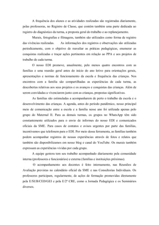 A frequência dos alunos e as atividades realizadas são registradas diariamente,
pelas professoras, no Registro de Classe, que contém também uma parte dedicada ao
registro do diagnóstico da turma, a proposta geral do trabalho e ao replanejamento.
Murais, fotografias e filmagens, também são utilizados como forma de registro
das vivências realizadas. As informações dos registros e observações são utilizadas
periodicamente, com o objetivo de reavaliar as práticas pedagógicas, enumerar as
conquistas realizadas e traçar ações pertinentes em relação ao PPA e aos projetos de
trabalho de cada turma.
O nosso EDI promove, anualmente, pelo menos quatro encontros com as
famílias e uma reunião geral antes do início do ano letivo para orientações gerais,
apresentações e normas de funcionamento da escola e frequência das crianças. Nos
encontros com a família são compartilhadas as experiências de cada turma, as
descobertas relativas aos seus projetos e os avanços e conquistas das crianças. Além de
serem convidadas a vivenciarem junto com as crianças, propostas significativas.
As famílias são estimuladas a acompanharem de perto o trabalho da escola e o
desenvolvimento das crianças. A agenda, antes do período pandêmico, nosso principal
meio de comunicação entre a escola e a família nesse ano foi utilizada apenas pelo
grupo do Maternal II. Para as demais turmas, os grupos no WhatsApp têm sido
constantemente utilizados para o envio de informes do nosso EDI e comunicados
oficiais da SME. Para casos de contatos e avisos urgentes por parte das famílias,
incentivamos que telefonem para o EDI. Por meio dessa ferramenta, as famílias também
podem acompanhar registros de nossas experiências através de fotos e relatos que
também são disponibilizamos em nosso blog e canal do YouTube. Os murais também
expressam as experiências vividas por cada grupo.
A equipe gestora tem seu trabalho acompanhado diariamente pela comunidade
interna (professores e funcionários) e externa (famílias e instituições próximas).
O acompanhamento aos docentes é feito internamente, nas Reuniões de
Avaliação previstas no calendário oficial da SME e nas Consultorias Individuais. Os
professores participam, regularmente, de ações de formação promovidas diretamente
pela E/SUB/CED/GEI e pela E/2ª CRE, como a Jornada Pedagógica e os Seminários
diversos.
 