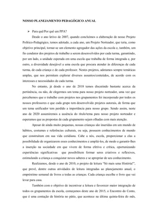 NOSSO PLANEJAMENTO PEDAGÓGICO ANUAL
 Para quê/Por quê um PPA?
Desde o ano letivo de 2007, quando concluímos a elaboração de nosso Projeto
Político-Pedagógico, temos adotado, a cada ano, um Projeto Norteador, que teria, como
objetivo principal, tornar-se um elemento agregador das ações da escola e, também, um
fio condutor dos projetos de trabalho a serem desenvolvidos por cada turma, garantindo,
por um lado, a unidade esperada em uma escola que trabalha de forma integrada e, por
outro, a diversidade desejável a uma escola que procura atender às diferenças de cada
turma, de cada criança e de cada professor. Nestes projetos, adotamos sempre temáticas
amplas, que nos permitam explorar diversos assuntos/conteúdos, de acordo com os
interesses e necessidades de cada turma.
No entanto, já desde o ano de 2018 temos discutindo bastante acerca da
pertinência, ou não, de elegermos um tema para nosso projeto norteador, uma vez que
percebemos que o trabalho com projetos nos grupamentos foi incorporado por todos os
nossos professores e que cada grupo tem desenvolvido projetos autorais, de forma que
um tema unificador tem perdido a importância para nosso grupo. Sendo assim, neste
ano de 2020 assumiremos a ausência do título/tema para nosso projeto norteador e
esperamos que as propostas de cada grupamento sejam olhadas com mais atenção.
Apesar de ainda muito pequenas, nossas crianças são inseridas em um mundo de
hábitos, costumes e referências culturais, ou seja, possuem conhecimentos de mundo
que construíram em sua vida cotidiana. Cabe a nós, escola, proporcionar a elas a
possibilidade de organizarem esses conhecimentos e ampliá-los, de modo a garantir-lhes
a inserção na sociedade em que vivem de forma efetiva e crítica, oportunizando
experiências significativas que possibilitem formar seres criativos e reflexivos,
estimulando a criança a conquistar novos saberes e se apropriar de seu conhecimento.
Realizamos, desde o ano de 2010, o projeto de leitura “Só mais uma História!”,
que prevê, dentre outras atividades de leitura integradas ao planejamento anual, o
empréstimo semanal de livros a todas as crianças. Cada criança escolhe o livro que vai
levar para casa.
Também com o objetivo de incentivar a leitura e favorecer maior integração de
todos os grupamentos da escola, começamos deste ano de 2015, o Encontro do Conto,
que é uma contação de história no pátio, que acontece na última quinta-feira do mês,
 