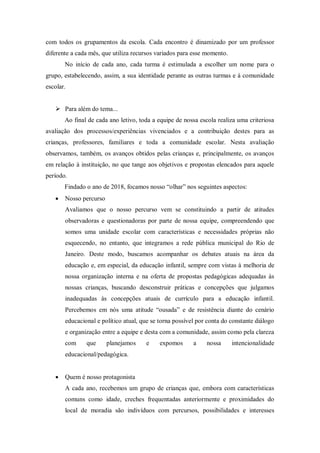 com todos os grupamentos da escola. Cada encontro é dinamizado por um professor
diferente a cada mês, que utiliza recursos variados para esse momento.
No início de cada ano, cada turma é estimulada a escolher um nome para o
grupo, estabelecendo, assim, a sua identidade perante as outras turmas e à comunidade
escolar.
 Para além do tema...
Ao final de cada ano letivo, toda a equipe de nossa escola realiza uma criteriosa
avaliação dos processos/experiências vivenciados e a contribuição destes para as
crianças, professores, familiares e toda a comunidade escolar. Nesta avaliação
observamos, também, os avanços obtidos pelas crianças e, principalmente, os avanços
em relação à instituição, no que tange aos objetivos e propostas elencados para aquele
período.
Findado o ano de 2018, focamos nosso “olhar” nos seguintes aspectos:
 Nosso percurso
Avaliamos que o nosso percurso vem se constituindo a partir de atitudes
observadoras e questionadoras por parte de nossa equipe, compreendendo que
somos uma unidade escolar com características e necessidades próprias não
esquecendo, no entanto, que integramos a rede pública municipal do Rio de
Janeiro. Deste modo, buscamos acompanhar os debates atuais na área da
educação e, em especial, da educação infantil, sempre com vistas à melhoria de
nossa organização interna e na oferta de propostas pedagógicas adequadas às
nossas crianças, buscando desconstruir práticas e concepções que julgamos
inadequadas às concepções atuais de currículo para a educação infantil.
Percebemos em nós uma atitude “ousada” e de resistência diante do cenário
educacional e político atual, que se torna possível por conta do constante diálogo
e organização entre a equipe e desta com a comunidade, assim como pela clareza
com que planejamos e expomos a nossa intencionalidade
educacional/pedagógica.
 Quem é nosso protagonista
A cada ano, recebemos um grupo de crianças que, embora com características
comuns como idade, creches frequentadas anteriormente e proximidades do
local de moradia são indivíduos com percursos, possibilidades e interesses
 