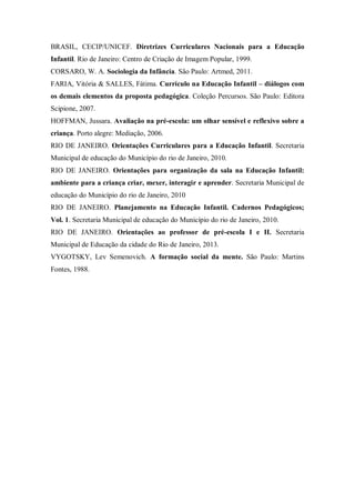 BRASIL, CECIP/UNICEF. Diretrizes Curriculares Nacionais para a Educação
Infantil. Rio de Janeiro: Centro de Criação de Imagem Popular, 1999.
CORSARO, W. A. Sociologia da Infância. São Paulo: Artmed, 2011.
FARIA, Vitória & SALLES, Fátima. Currículo na Educação Infantil – diálogos com
os demais elementos da proposta pedagógica. Coleção Percursos. São Paulo: Editora
Scipione, 2007.
HOFFMAN, Jussara. Avaliação na pré-escola: um olhar sensível e reflexivo sobre a
criança. Porto alegre: Mediação, 2006.
RIO DE JANEIRO. Orientações Curriculares para a Educação Infantil. Secretaria
Municipal de educação do Município do rio de Janeiro, 2010.
RIO DE JANEIRO. Orientações para organização da sala na Educação Infantil:
ambiente para a criança criar, mexer, interagir e aprender. Secretaria Municipal de
educação do Município do rio de Janeiro, 2010
RIO DE JANEIRO. Planejamento na Educação Infantil. Cadernos Pedagógicos;
Vol. 1. Secretaria Municipal de educação do Município do rio de Janeiro, 2010.
RIO DE JANEIRO. Orientações ao professor de pré-escola I e II. Secretaria
Municipal de Educação da cidade do Rio de Janeiro, 2013.
VYGOTSKY, Lev Semenovich. A formação social da mente. São Paulo: Martins
Fontes, 1988.
 