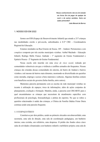 Nosso conhecimento não era de estudar
em livros. Era de pegar de apalpar de
ouvir e de outros sentidos. Seria um
saber primordial?
João Manoel de Barros
1. NOSSO EDI EM 2022
Somos um EDI (Espaço de Desenvolvimento Infantil) que atende a 217 crianças
nas modalidades creche e pré-escola, subordinados à E/2ª CRE - Coordenadoria
Regional de Educação.
Estamos instalados na Rua Ernesto de Souza, 149 – Andaraí. Pertencemos a um
complexo composto por três escolas municipais vizinhas: Aníbal Machado - Educação
Infantil, Rodrigo Mello Franco Andrade - 1º segmento do Ensino Fundamental e
Epitácio Pessoa - 2º Segmento do Ensino Fundamental.
Nossa escola está inserida em uma área de risco social, rodeada por
comunidades vulneráveis em que a violência e conflitos armados são frequentes. Nossas
crianças são oriundas dessas comunidades do entorno, do bairro do Andaraí e bairros
vizinhos e até mesmo de bairros mais distantes, mostrando-se diversificada em questões
como moradia, emprego e acesso a bens materiais e culturais. Algumas famílias contam
com benefícios sociais do governo (bolsa família, entre outros).
Mantemos parceria permanente com as escolas da rede municipal vizinhas no
tocante à utilização de espaços; troca de informações; além de ações conjuntas de
planejamento, avaliação e formação. Mantém, ainda, a parceria com CREARTE para o
qual encaminhamos as crianças que necessitam de atendimento específico com
profissionais de psicologia, fonoaudiologia e prática de esportes. No que se refere a
questões relacionadas à saúde das crianças, a Clínica da Família Odalea Firmo Dutra
continua sendo uma parceira frequente.
1.1 O ESPAÇO FÍSICO
Constitui-se por dois prédios, sendo no primeiro alocados um almoxarifado; uma
secretaria, uma sala de direção, uma sala de coordenação pedagógica, um banheiro
interno; uma cozinha, um refeitório, uma despensa. O prédio dos fundos aloca cinco
salas de atividades climatizadas com banheiro infantil e mobiliário próprio; uma sala de
 
