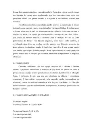 leitura; dois pequenos depósitos e um pátio coberto. Nossa área externa compõe-se por
um corredor de entrada com arquibancada, uma área descoberta com palco; um
parquinho infantil com grama sintética e brinquedos e um banheiro externo para
visitantes.
Nos últimos anos temos empenhado grandes esforços na manutenção de nossas
instalações, que precisam reparos e revitalizações. Na impossibilidade de realizar estas
reformas, procuramos investir em pequenos consertos e pinturas, de forma a amenizar o
desgaste do prédio. Um espaço que nos incomodava, em especial, era a área externa,
que carecia de maiores atrativos e estímulos para as crianças. No ano de 2019
participamos do Projeto Vila Sésamo elegemos, como nosso sonho coletivo, a
revitalização dessa área, que recebeu carretéis gigantes com diferentes propostas de
jogos, pinturas de circuitos e quadra de futebol no chão, além de uma grande parede
com pintura especial para desenho com giz. Nosso espaço externo se tornou, então, um
grande atrativo para as crianças, que se sentem estimuladas a experimentar as propostas
oferecidas.
1.2 NOSSA EQUIPE
Contamos, atualmente, com uma equipe composta por 1 diretora, 1 diretora
adjunta, 1 professora articuladora, 1 professora II que atuam em apenas um turno, 4
professoras de educação infantil que atuam nos dois turnos, 2 professoras de educação
física, 1 professora de artes que atua em Literaturas na infância, 1 merendeira
readaptada, 3 funcionárias responsáveis pela merenda escolar (preparadoras de
alimentos) e duas funcionárias responsáveis pela limpeza, 1 professora de Educação
Infantil itinerante que atua semanalmente, acompanhando as crianças público-alvo da
Educação Especial.
1.3 NOSSOS GRUPAMENTOS E HORÁRIOS
No horário integral:
1 turma de Maternal II - 8:00 às 16:00
No turno da Manhã - 7:30h às 12h
2 turmas de pré-escola I
2 turmas de pré-escola II
 
