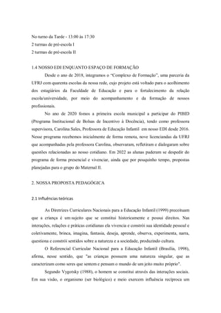 No turno da Tarde - 13:00 às 17:30
2 turmas de pré-escola I
2 turmas de pré-escola II
1.4 NOSSO EDI ENQUANTO ESPAÇO DE FORMAÇÃO
Desde o ano de 2018, integramos o “Complexo de Formação”, uma parceria da
UFRJ com quarenta escolas da nossa rede, cujo projeto está voltado para o acolhimento
dos estagiários da Faculdade de Educação e para o fortalecimento da relação
escola/universidade, por meio do acompanhamento e da formação de nossos
profissionais.
No ano de 2020 fomos a primeira escola municipal a participar do PIBID
(Programa Institucional de Bolsas de Incentivo à Docência), tendo como professora
supervisora, Carolina Sales, Professora de Educação Infantil em nosso EDI desde 2016.
Nesse programa recebemos inicialmente de forma remota, nove licenciandas da UFRJ
que acompanhadas pela professora Carolina, observaram, refletiram e dialogaram sobre
questões relacionadas ao nosso cotidiano. Em 2022 as alunas puderam se despedir do
programa de forma presencial e vivenciar, ainda que por pouquinho tempo, propostas
planejadas para o grupo do Maternal II.
2. NOSSA PROPOSTA PEDAGÓGICA
2.1 Influências teóricas
As Diretrizes Curriculares Nacionais para a Educação Infantil (1999) preceituam
que a criança é um sujeito que se constitui historicamente e possui direitos. Nas
interações, relações e práticas cotidianas ela vivencia e constrói sua identidade pessoal e
coletivamente, brinca, imagina, fantasia, deseja, aprende, observa, experimenta, narra,
questiona e constrói sentidos sobre a natureza e a sociedade, produzindo cultura.
O Referencial Curricular Nacional para a Educação Infantil (Brasília, 1998),
afirma, nesse sentido, que "as crianças possuem uma natureza singular, que as
caracterizam como seres que sentem e pensam o mundo de um jeito muito próprio".
Segundo Vygotsky (1988), o homem se constitui através das interações sociais.
Em sua visão, o organismo (ser biológico) e meio exercem influência recíproca um
 