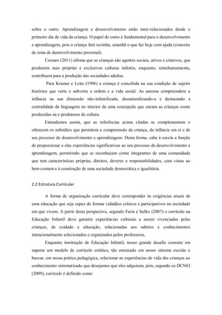 sobre o outro. Aprendizagem e desenvolvimento estão inter-relacionados desde o
primeiro dia de vida da criança. O papel do outro é fundamental para o desenvolvimento
e aprendizagem, pois a criança fará sozinha, amanhã o que faz hoje com ajuda (conceito
de zona de desenvolvimento proximal).
Corsaro (2011) afirma que as crianças são agentes sociais, ativos e criativos, que
produzem suas próprias e exclusivas culturas infantis, enquanto, simultaneamente,
contribuem para a produção das sociedades adultas.
Para Kramer e Leite (1996) a criança é concebida na sua condição de sujeito
histórico que verte e subverte a ordem e a vida social. As autoras compreendem a
infância na sua dimensão não-infantilizada, desnaturalizando-a e destacando a
centralidade da linguagem no interior de uma concepção que encara as crianças como
produzidas na e produtoras de cultura.
Entendemos assim, que as referências acima citadas se complementam e
oferecem os subsídios que permitem a compreensão da criança, da infância em si e de
seu processo de desenvolvimento e aprendizagem. Desta forma, cabe à escola a função
de proporcionar a elas experiências significativas ao seu processo de desenvolvimento e
aprendizagem, permitindo que se reconheçam como integrantes de uma comunidade
que tem características próprias, direitos, deveres e responsabilidades, com vistas ao
bem comum e à construção de uma sociedade democrática e igualitária.
2.2 Estrutura Curricular
A forma de organização curricular deve corresponder às exigências atuais de
uma educação que seja capaz de formar cidadãos críticos e participativos na sociedade
em que vivem. A partir desta perspectiva, segundo Faria e Salles (2007) o currículo na
Educação Infantil deve garantir experiências culturais a serem vivenciadas pelas
crianças, de cuidado e educação, relacionadas aos saberes e conhecimentos
intencionalmente selecionados e organizados pelos professores.
Enquanto instituição de Educação Infantil, nosso grande desafio consiste em
superar um modelo de currículo estático, tão enraizado em nosso sistema escolar e
buscar, em nossa prática pedagógica, relacionar as experiências de vida das crianças ao
conhecimento sistematizado que desejamos que eles adquiram, pois, segundo as DCNEI
(2009), currículo é definido como:
 