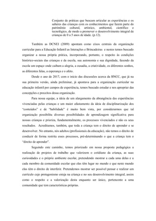 Conjunto de práticas que buscam articular as experiências e os
saberes das crianças com os conhecimentos que fazem parte do
patrimônio cultural, artístico, ambiental, científico e
tecnológico, de modo a promover o desenvolvimento integral de
crianças de 0 a 5 anos de idade. (p.12).
Também as DCNEI (2009) apontam como eixos centrais da organização
curricular para a Educação Infantil as Interações e Brincadeiras e nestes temos buscado
organizar a nossa própria prática, incorporando, portanto, o respeito às condições
histórico-sociais das crianças e da escola, sua autonomia e sua dignidade, fazendo da
escola um espaço onde caibam a alegria, a ousadia, a criatividade, os diferentes sonhos,
as diferentes falas, a esperança e o afeto.
Desde o ano de 2017, com o início das discussões acerca da BNCC, que já na
sua primeira versão, ainda preliminar, já apontava para a organização curricular na
educação infantil por campos de experiência, temos buscado estudar e nos apropriar das
concepções e preceitos dessa organização.
Para nossa equipe, a ideia de um alargamento da abrangência das experiências
vivenciadas pelas crianças e um maior afastamento da ideia de disciplinarização dos
“conteúdos” e de “habilidade” é muito bem vista, por considerarmos que tal
organização possibilita diversas possibilidades de aprendizagem significativa para
nossas crianças e prioriza, fundamentalmente, os processos vivenciados e não os seus
resultados. Acreditamos, também, que toda a criança tem o direito de aprender e se
desenvolver. No entanto, nós adultos (profissionais da educação), não temos o direito de
conduzir de forma restrita esses processos, pré-determinando o que a criança tem o
“direito de aprender”.
Seguindo este caminho, temos priorizado em nossa proposta pedagógica a
realização de projetos de trabalho que valorizem o cotidiano da criança, as suas
curiosidades e o próprio ambiente escolar, pretendendo mostrar a cada uma delas e a
cada membro da comunidade escolar que elas têm lugar no mundo e que neste mundo
elas têm o direito de interferir. Pretendemos mostrar ser possível pensar e realizar um
currículo cujo protagonismo esteja na criança e no seu desenvolvimento integral, assim
como o respeito e a valorização desta enquanto ser único, pertencente a uma
comunidade que tem características próprias.
 