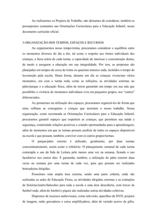 Ao realizarmos os Projetos de Trabalho, não deixamos de considerar, também os
pressupostos constantes nas Orientações Curriculares para a Educação Infantil, nosso
documento curricular oficial.
3.ORGANIZAÇÃO DOS TEMPOS, ESPAÇOS E RECURSOS
Ao organizarmos nosso tempo/rotina, procuramos considerar o equilíbrio entre
os momentos diversos do dia a dia, tal como o respeito aos ritmos individuais das
crianças, a faixa etária de cada turma, a capacidade de interesse e concentração destas,
de modo a assegurar a educação em sua integralidade. Por isso, as propostas são
planejadas em tempos de cerca de trinta ou quarenta minutos cada, incluídos o tempo de
locomoção pela escola. Desta forma, durante um dia as crianças vivenciam vários
momentos, ora com a turma toda, como as refeições, as atividades externas no
pátio/parque e a educação física, além de terem garantido um tempo em sua sala que
possibilite a vivência de momentos individuais e/ou em pequenos grupos, nos “cantos”
diferenciados.
Ao pensarmos na utilização dos espaços, procuramos organizá-los de forma que
estes reflitam as concepções e crenças que norteiam o nosso trabalho. Nessa
organização, como recomenda as Orientações Curriculares para a Educação Infantil,
procuramos garantir espaços que respeitem as crianças, que permitam sua saúde e
segurança, construindo relações positivas e criando oportunidades para a aprendizagem,
além de momentos em que as turmas possam usufruir de todos os espaços disponíveis
na escola e que possam, também, conviver com os outros grupos/turmas.
O parque/pátio externo é utilizado, geralmente, por duas turmas
concomitantemente, assim como o refeitório. O planejamento semanal de cada turma
contempla o uso da Sala de Leitura pelo menos uma vez na semana, ficando o uso
facultativo nos outros dias. É garantida, também, a utilização do pátio externo duas
vezes na semana por uma turma de cada vez, para que possam ser realizadas
brincadeiras dirigidas.
Possuímos uma ampla área externa, sendo uma parte coberta, onde são
realizadas as aulas de Educação Física, as atividades dirigidas externas e as contações
de histórias/teatro/fantoches para toda a escola e uma área descoberta, com traves de
futebol onde, além do futebol e piques são realizadas outras atividades coletivas.
Dispomos de recursos audiovisuais, como televisão, aparelhos de DVD, projetor
de imagem, radio gravadores e caixa amplificadora, além de variado acervo de gibis,
 