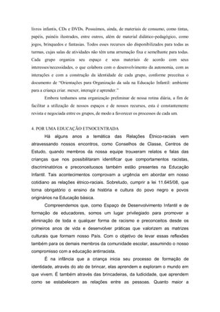 livros infantis, CDs e DVDs. Possuímos, ainda, de materiais de consumo, como tintas,
papéis, painéis ilustrados, entre outros, além de material didático-pedagógico, como
jogos, brinquedos e fantasias. Todos esses recursos são disponibilizados para todas as
turmas, cujas salas de atividades não têm uma arrumação fixa e semelhante para todas.
Cada grupo organiza seu espaço e seus materiais de acordo com seus
interesses/necessidades, o que colabora com o desenvolvimento da autonomia, com as
interações e com a construção da identidade de cada grupo, conforme preceitua o
documento de “Orientações para Organização da sala na Educação Infantil: ambiente
para a criança criar. mexer, interagir e aprender.”
Embora tenhamos uma organização preliminar de nossa rotina diária, a fim de
facilitar a utilização de nossos espaços e de nossos recursos, esta é constantemente
revista e negociada entre os grupos, de modo a favorecer os processos de cada um.
4. POR UMA EDUCAÇÃO ETNOCENTRADA
Há alguns anos a temática das Relações Étnico-raciais vem
atravessando nossos encontros, como Conselhos de Classe, Centros de
Estudo, quando membros da nossa equipe trouxeram relatos e falas das
crianças que nos possibilitaram identificar que comportamentos racistas,
discriminatórios e preconceituosos também estão presentes na Educação
Infantil. Tais acontecimentos comprovam a urgência em abordar em nosso
cotidiano as relações étnico-raciais. Sobretudo, cumprir a lei 11.645/08, que
torna obrigatório o ensino da história e cultura do povo negro e povos
originários na Educação básica.
Compreendemos que, como Espaço de Desenvolvimento Infantil e de
formação de educadores, somos um lugar privilegiado para promover a
eliminação de toda e qualquer forma de racismo e preconceitos desde os
primeiros anos de vida e desenvolver práticas que valorizem as matrizes
culturais que formam nosso País. Com o objetivo de levar essas reflexões
também para os demais membros da comunidade escolar, assumindo o nosso
compromisso com a educação antirracista.
É na infância que a criança inicia seu processo de formação de
identidade, através do ato de brincar, elas aprendem e exploram o mundo em
que vivem. É também através das brincadeiras, da ludicidade, que aprendem
como se estabelecem as relações entre as pessoas. Quanto maior a
 