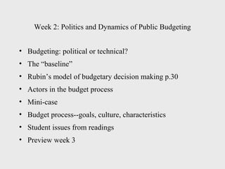 Week 2: Politics and Dynamics of Public Budgeting


• Budgeting: political or technical?
• The “baseline”
• Rubin’s model of budgetary decision making p.30
• Actors in the budget process
• Mini-case
• Budget process--goals, culture, characteristics
• Student issues from readings
• Preview week 3
 