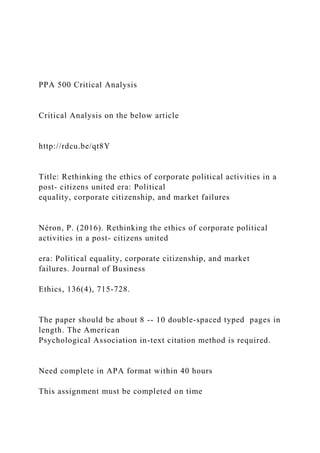 PPA 500 Critical Analysis
Critical Analysis on the below article
http://rdcu.be/qt8Y
Title: Rethinking the ethics of corporate political activities in a
post- citizens united era: Political
equality, corporate citizenship, and market failures
Néron, P. (2016). Rethinking the ethics of corporate political
activities in a post- citizens united
era: Political equality, corporate citizenship, and market
failures. Journal of Business
Ethics, 136(4), 715-728.
The paper should be about 8 -- 10 double-spaced typed pages in
length. The American
Psychological Association in-text citation method is required.
Need complete in APA format within 40 hours
This assignment must be completed on time
 