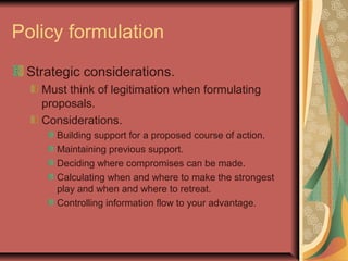 Policy formulation
Strategic considerations.
Must think of legitimation when formulating
proposals.
Considerations.
Building support for a proposed course of action.
Maintaining previous support.
Deciding where compromises can be made.
Calculating when and where to make the strongest
play and when and where to retreat.
Controlling information flow to your advantage.
 
