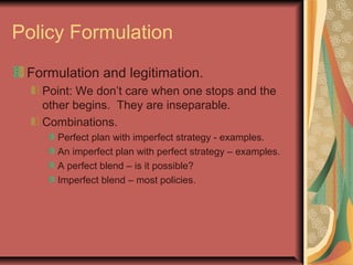 Policy Formulation
Formulation and legitimation.
Point: We don’t care when one stops and the
other begins. They are inseparable.
Combinations.
Perfect plan with imperfect strategy - examples.
An imperfect plan with perfect strategy – examples.
A perfect blend – is it possible?
Imperfect blend – most policies.
 