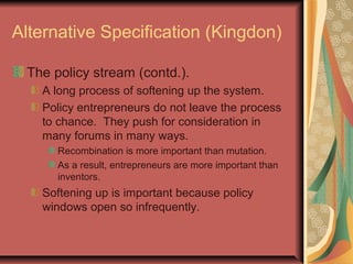 Alternative Specification (Kingdon)
The policy stream (contd.).
A long process of softening up the system.
Policy entrepreneurs do not leave the process
to chance. They push for consideration in
many forums in many ways.
Recombination is more important than mutation.
As a result, entrepreneurs are more important than
inventors.
Softening up is important because policy
windows open so infrequently.
 