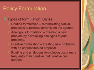 Policy Formulation
Types of formulation: Styles.
Routine formulation – reformulating similar
proposals to policies currently on the agenda.
Analogous formulation – Treating a new
problem by developing analogies to past
problems.
Creative formulation – Treating new problems
with an unprecedented proposal.
Routine and analogous formulation occur more
frequently than creative, but creative can
happen.
 