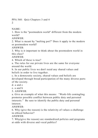 PPA 568: Quiz Chapters 3 and 4
2
NAME:
1. How is the "postmodern world" different from the modern
world?
ANSWER:
2. What is meant by "melting pot?" Does it apply to the modern
or postmodern world?
ANSWER:
3. Why is it important to think about the postmodern world in
this class?
ANSWER:
4. Which of these is true?
a. The rules for our private lives are the same for everyone
around the world.
b. In our public lives we don't need any shared values and
beliefs in order to live together.
c. In a democratic society, shared values and beliefs are
developed through broad participation of the many diverse parts
of the society.
d. a and c
e. a and b
5. ANSWER:
a. Give an example of what this means: “Work-life comingling
promotes possible conflict between public duty and personal
interests.” Be sure to identify the public duty and personal
interest.
ANSWER:
6. Why (give the reason) is the relativity of values a challenge
to ethical behavior?
ANSWER:
7. Why(give the reason) are standardized policies and programs
at odds with diverse and vocal publics?
 