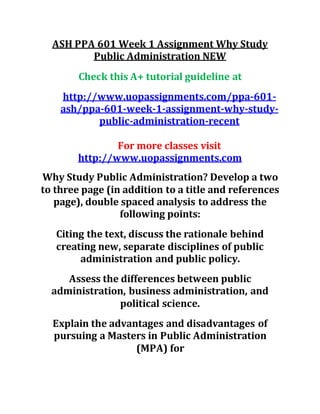 ASH PPA 601 Week 1 Assignment Why Study
Public Administration NEW
Check this A+ tutorial guideline at
http://www.uopassignments.com/ppa-601-
ash/ppa-601-week-1-assignment-why-study-
public-administration-recent
For more classes visit
http://www.uopassignments.com
Why Study Public Administration? Develop a two
to three page (in addition to a title and references
page), double spaced analysis to address the
following points:
Citing the text, discuss the rationale behind
creating new, separate disciplines of public
administration and public policy.
Assess the differences between public
administration, business administration, and
political science.
Explain the advantages and disadvantages of
pursuing a Masters in Public Administration
(MPA) for
 