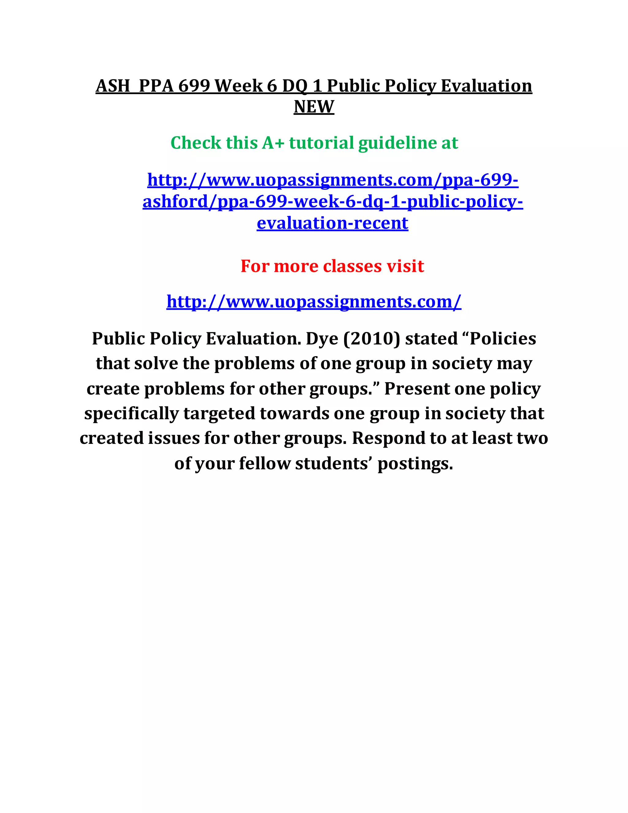 ASH PPA 699 Week 6 DQ 1 Public Policy Evaluation
NEW
Check this A+ tutorial guideline at
http://www.uopassignments.com/ppa-699-
ashford/ppa-699-week-6-dq-1-public-policy-
evaluation-recent
For more classes visit
http://www.uopassignments.com/
Public Policy Evaluation. Dye (2010) stated “Policies
that solve the problems of one group in society may
create problems for other groups.” Present one policy
specifically targeted towards one group in society that
created issues for other groups. Respond to at least two
of your fellow students’ postings.
 