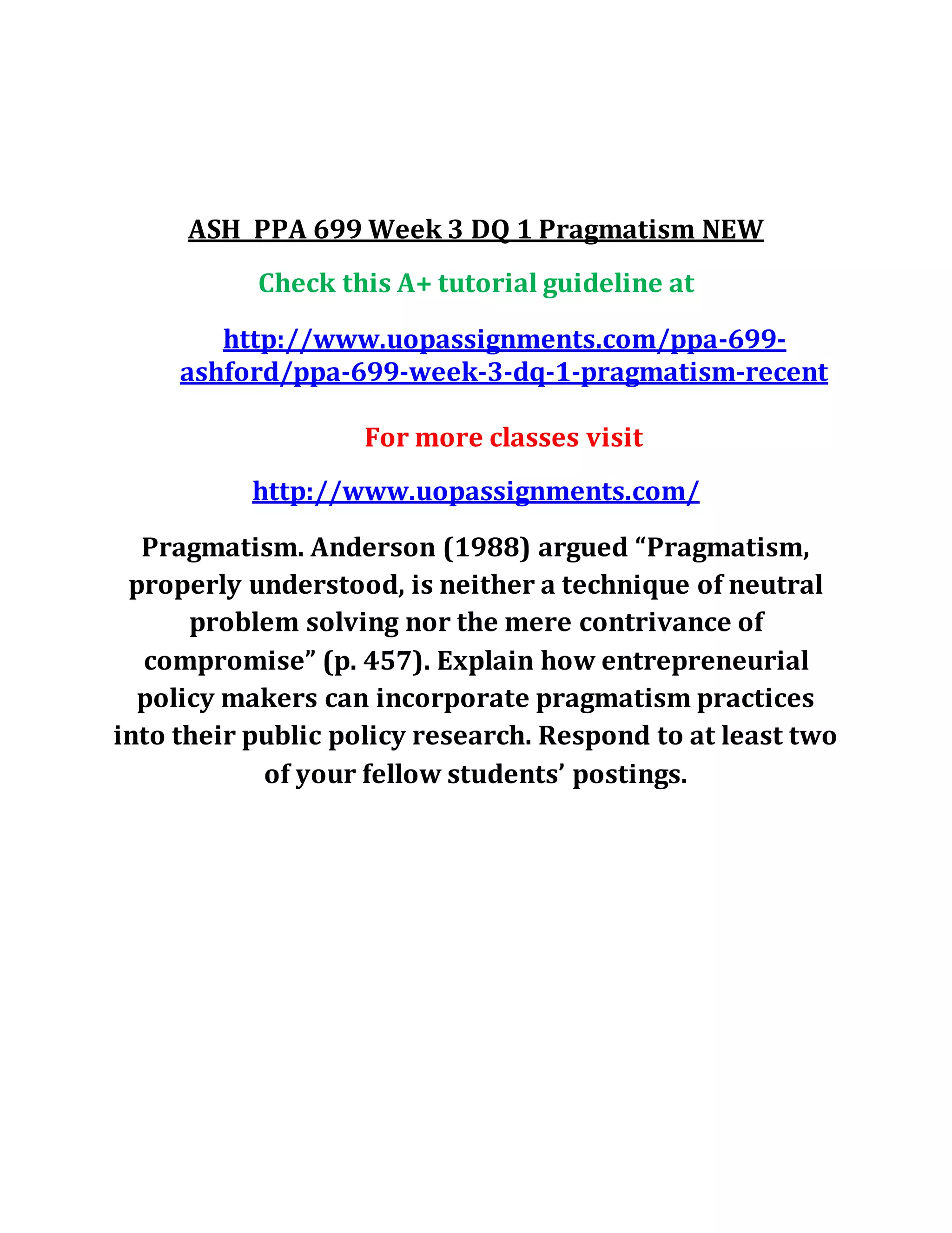ASH PPA 699 Week 3 DQ 1 Pragmatism NEW
Check this A+ tutorial guideline at
http://www.uopassignments.com/ppa-699-
ashford/ppa-699-week-3-dq-1-pragmatism-recent
For more classes visit
http://www.uopassignments.com/
Pragmatism. Anderson (1988) argued “Pragmatism,
properly understood, is neither a technique of neutral
problem solving nor the mere contrivance of
compromise” (p. 457). Explain how entrepreneurial
policy makers can incorporate pragmatism practices
into their public policy research. Respond to at least two
of your fellow students’ postings.
 