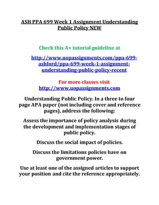 ASH PPA 699 Week 1 Assignment Understanding
Public Policy NEW
Check this A+ tutorial guideline at
http://www.uopassignments.com/ppa-699-
ashford/ppa-699-week-1-assignment-
understanding-public-policy-recent
For more classes visit
http://www.uopassignments.com
Understanding Public Policy. In a three to four
page APA paper (not including cover and reference
pages), address the following:
Assess the importance of policy analysis during
the development and implementation stages of
public policy.
Discuss the social impact of policies.
Discuss the limitations policies have on
government power.
Use at least one of the assigned articles to support
your position and cite the reference appropriately.
 