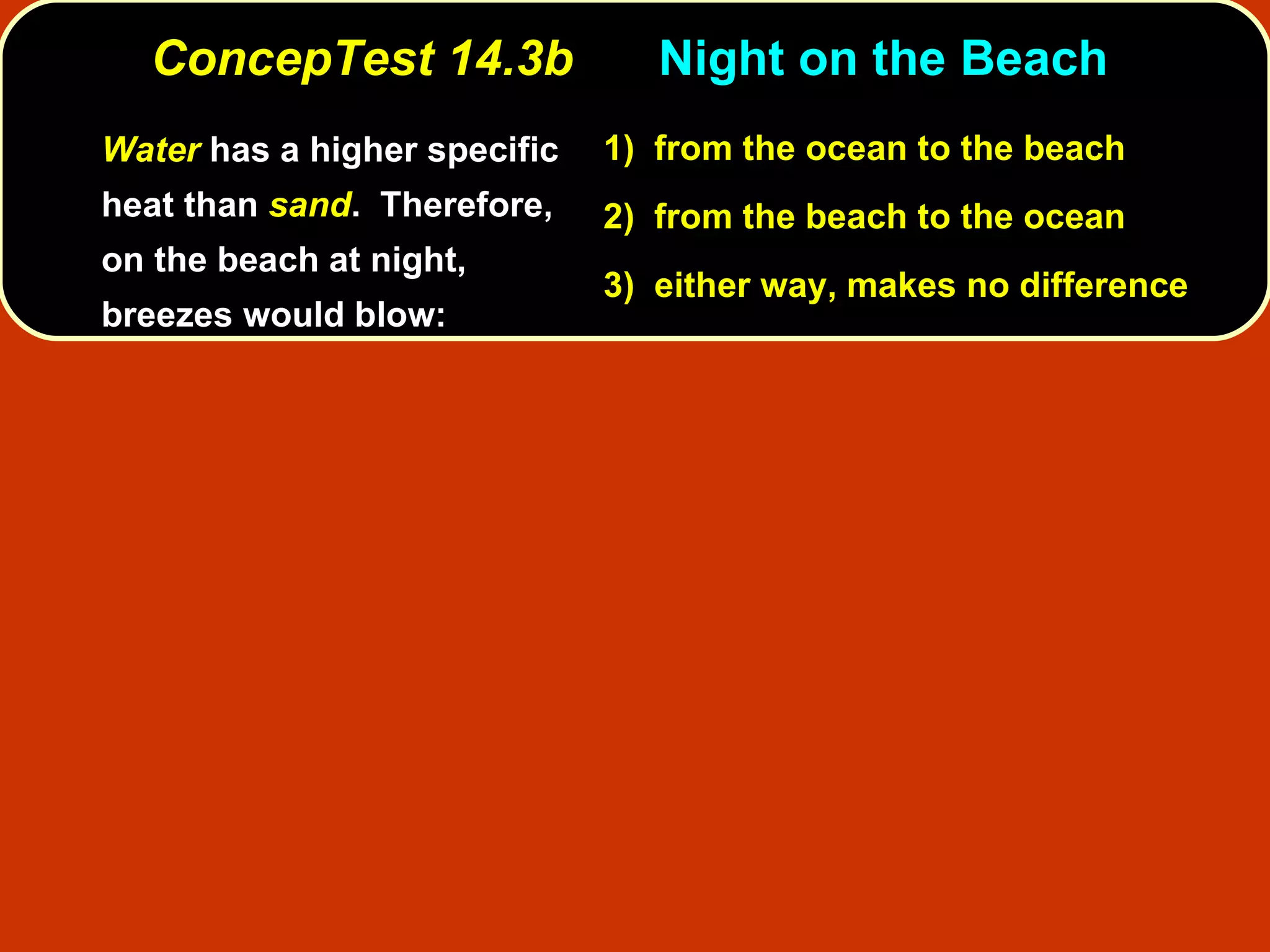 ConcepTest 14.3b Night on the Beach  Water   has a higher specific heat than  sand .  Therefore, on the beach at night, breezes would blow: 1)   from the ocean to the beach  2)   from the beach to the ocean 3)  either way, makes no difference 