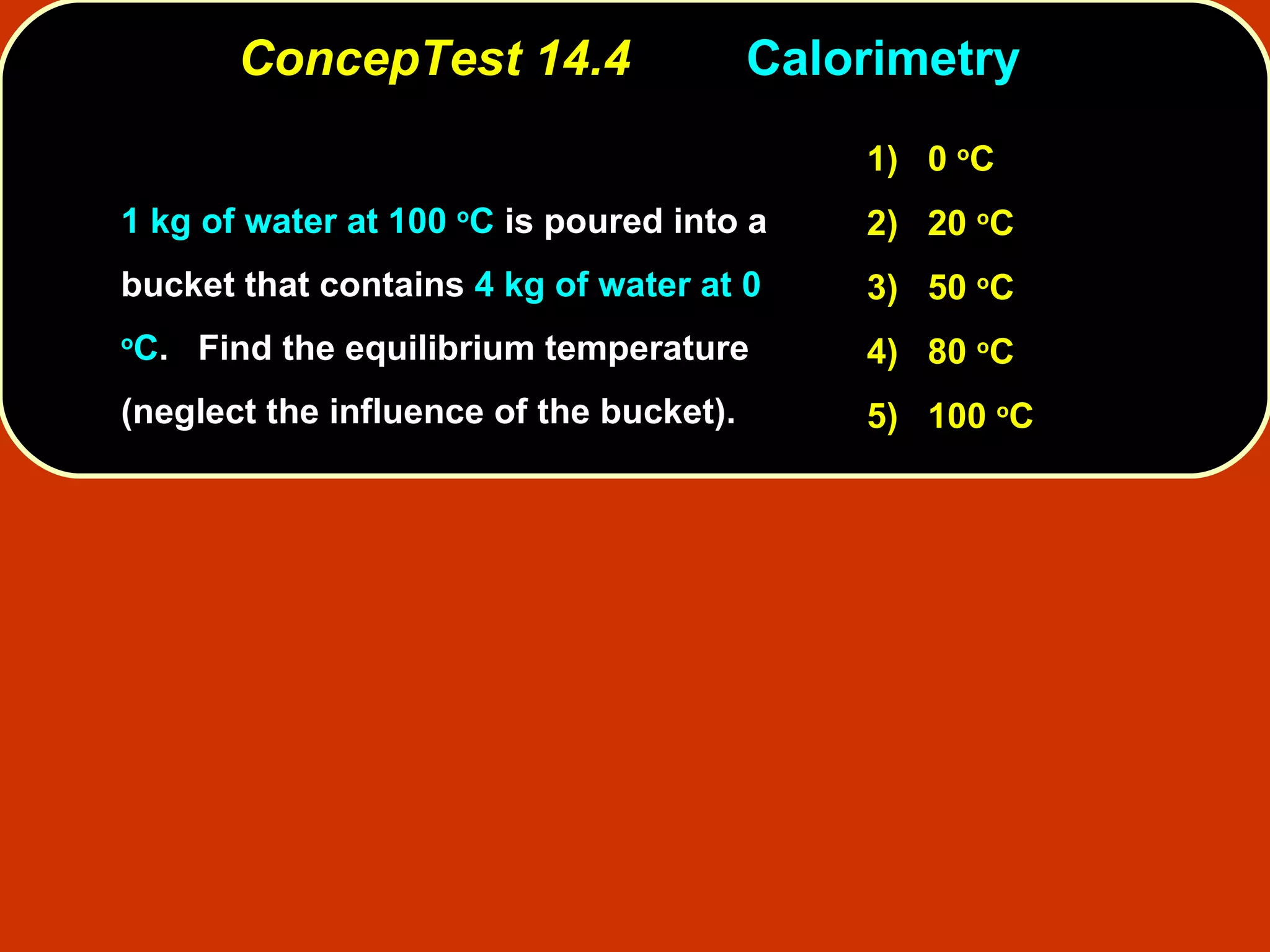 ConcepTest 14.4 Calorimetry  1 kg of water at 100  o C  is poured into a bucket that contains  4 kg of water at 0  o C .  Find the equilibrium temperature (neglect the influence of the bucket).  1)   0  o C 2)   20  o C  3)   50  o C  4)  80  o C 5)  100  o C 