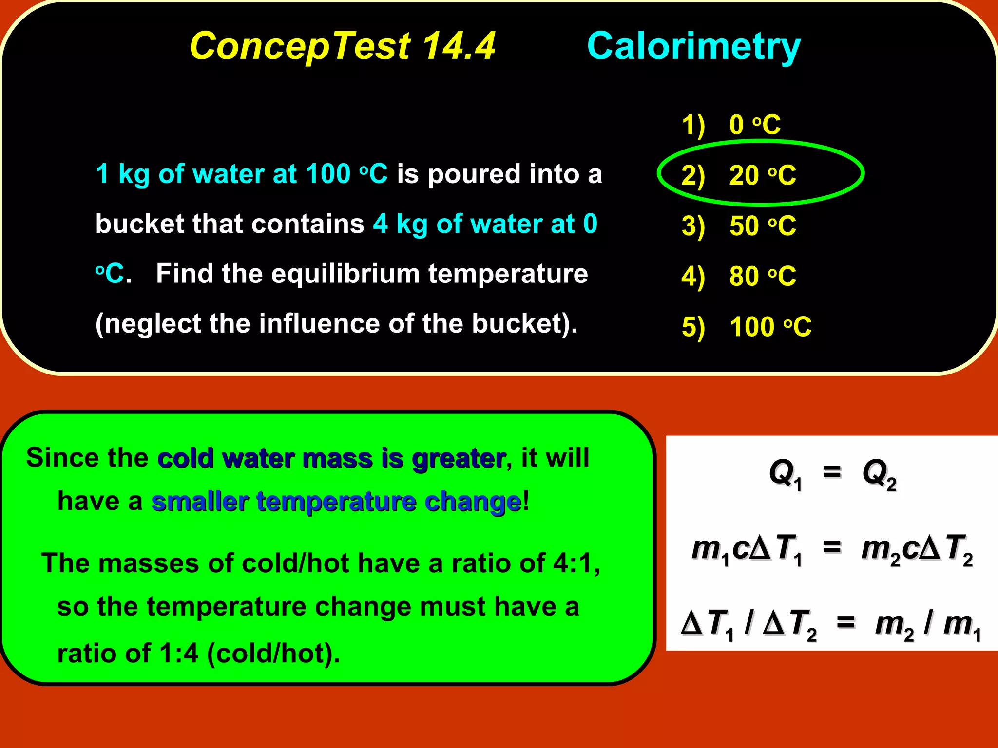 ConcepTest 14.4 Calorimetry  1 kg of water at 100  o C  is poured into a bucket that contains  4 kg of water at 0  o C .  Find the equilibrium temperature (neglect the influence of the bucket).  Since the  cold water mass is greater , it will have a  smaller temperature change ! The masses of cold/hot have a ratio of 4:1, so the temperature change must have a ratio of 1:4 (cold/hot).   1)   0  o C 2)   20  o C  3)   50  o C  4)  80  o C 5)  100  o C Q 1   =  Q 2 m 1 c  T 1   =  m 2 c  T 2  T 1  /   T 2   =  m 2  /  m 1 